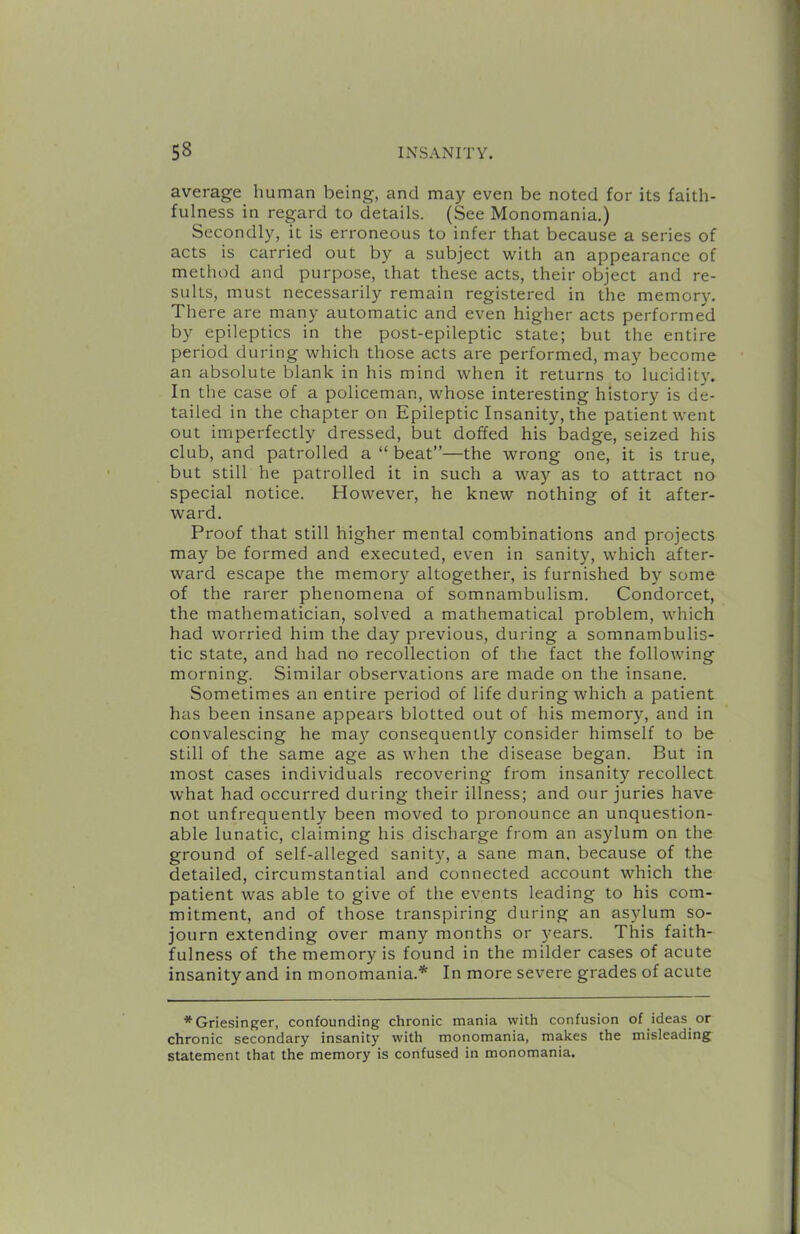 average human being, and may even be noted for its faith- fulness in regard to details. (See Monomania.) Secondly, it is erroneous to infer that because a series of acts is carried out by a subject with an appearance of method and purpose, that these acts, their object and re- sults, must necessarily remain registered in the memory. There are many automatic and even higher acts performed by epileptics in the post-epileptic state; but the entire period during which those acts are performed, may become an absolute blank in his mind when it returns to lucidity. In the case of a policeman, whose interesting history is de- tailed in the chapter on Epileptic Insanity, the patient went out imperfectly dressed, but doffed his badge, seized his club, and patrolled a “ beat”—the wrong one, it is true, but still he patrolled it in such a way as to attract no special notice. However, he knew nothing of it after- ward. Proof that still higher mental combinations and projects may be formed and executed, even in sanity, which after- ward escape the memor}^ altogether, is furnished by some of the rarer phenomena of somnambulism. Condorcet, the mathematician, solved a mathematical problem, which had worried him the day previous, during a somnambulis- tic state, and had no recollection of the fact the following morning. Similar observations are made on the insane. Sometimes an entire period of life during which a patient has been insane appears blotted out of his memory, and in convalescing he ma}'- consequently consider himself to be still of the same age as when the disease began. But in most cases individuals recovering from insanity recollect what had occurred during their illness; and our juries have not unfrequently been moved to pronounce an unquestion- able lunatic, claiming his discharge from an asylum on the ground of self-alleged sanity, a sane man, because of the detailed, circumstantial and connected account which the patient was able to give of the events leading to his com- mitment, and of those transpiring during an asylum so- journ extending over many months or years. This faith- fulness of the memory is found in the milder cases of acute insanity and in monomania.* In more severe grades of acute *Griesinger, confounding chronic mania with confusion of ideas or chronic secondary insanity with monomania, makes the misleading statement that the memory is confused in monomania.