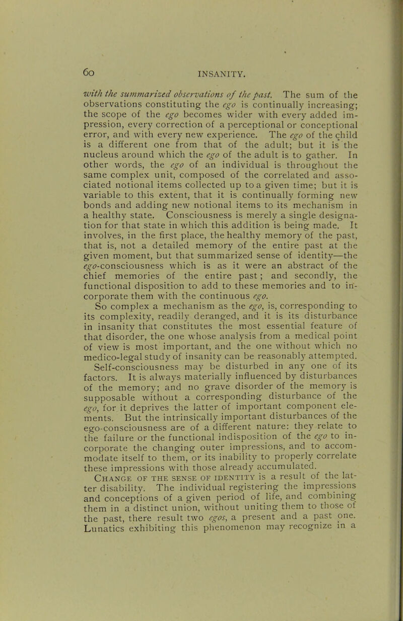 with the summarized observations of the past. The sum of the observations constituting the ego is continually increasing; the scope of the ego becomes wider with every added im- pression, every correction of a perceptional or conceptional error, and with every new experience. The ego of the child is a different one from that of the adult; but it is the nucleus around which the ego of the adult is to gather. In other words, the ego of an individual is througliout the same complex unit, composed of the correlated and asso- ciated notional items collected up to a given time; but it is variable to this extent, that it is continually forming new bonds and adding new notional items to its mechanism in a healthy state. Consciousness is merely a single designa- tion for that state in w'hich this addition is being made. It involves, in the first place, the healthy memory of the past, that is, not a detailed memory of the entire past at the given moment, but that summarized sense of identit)'’—the (f^tf»-consciousness w'hich is as it were an abstract of the chief memories of the entire past; and secondly, the functional disposition to add to these memories and to in- corporate them with the continuous ego. So complex a mechanism as the ego, is, corresponding to its complexity, readily deranged, and it is its disturbance in insanity that constitutes the most essential feature of that disorder, the one whose analysis from a medical point of view is most important, and the one without which no medico-legal study of insanity can be reasonably attempted. Self-consciousness may be disturbed in any one of its factors. It is always materially influenced by disturbances of the memory; and no grave disorder of the memory is supposable without a corresponding disturbance of the ego, for it deprives the latter of important component ele- ments. But the intrinsically important disturbances of the ego-consciousness are of a different nature: they relate to the failure or the functional indisposition of the ego to in- corporate the changing outer impressions, and to accom- modate itself to them, or its inability to properly correlate these impressions with those already accumulated. Change of the sense of identity is a result of the lat- ter disability. The individual registering the impressions and conceptions of a given period of life, and combining them in a distinct union, without uniting them to those of the past, there result two egos, a present and a past one. Lunatics exhibiting this phenomenon may recognize in a