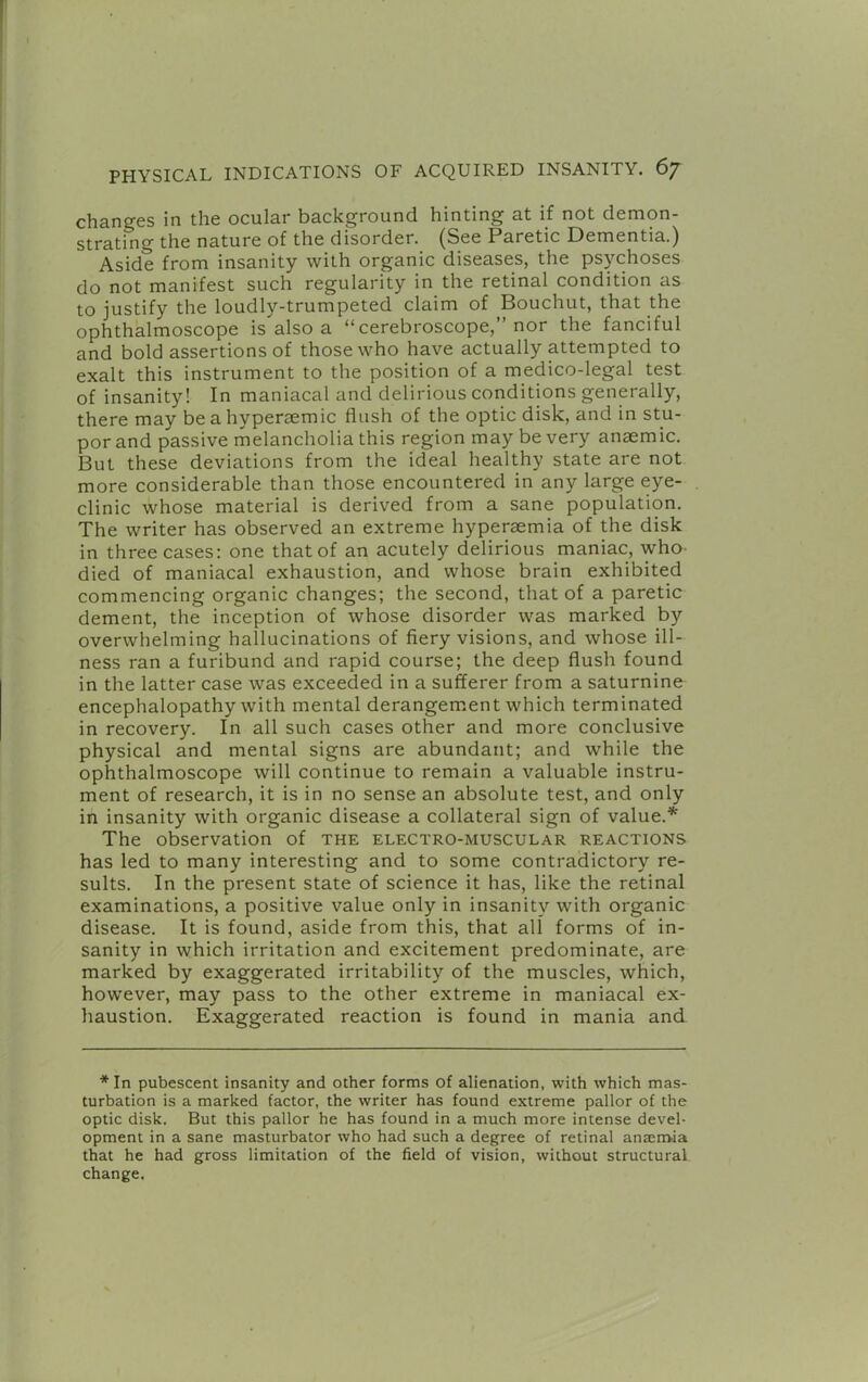 changes in the ocular background hinting at if not demon- strating the nature of the disorder. (See Paretic Dementia.) Aside from insanity with organic diseases, the psychoses do not manifest such regularity in the retinal condition as to justify the loudly-trumpeted claim of Bouchut, that the ophthalmoscope is also a “ cerebroscope,” nor the fanciful and bold assertions of those who have actually attempted to exalt this instrument to the position of a medico-legal test of insanity! In maniacal and delirious conditions generally, there may be a hypersemic flush of the optic disk, and in stu- por and passive melancholia this region may be very anaemic. But these deviations from the ideal healthy state are not more considerable than those encountered in any large eye- clinic whose material is derived from a sane population. The writer has observed an extreme hyperasmia of the disk in three cases: one that of an acutely delirious maniac, whO' died of maniacal exhaustion, and whose brain exhibited commencing organic changes; the second, that of a paretic dement, the inception of whose disorder was marked by overwhelming hallucinations of fiery visions, and whose ill- ness ran a furibund and rapid course; the deep flush found in the latter case was exceeded in a sufferer from a saturnine encephalopathy with mental derangement which terminated in recovery. In all such cases other and more conclusive physical and mental signs are abundant; and while the ophthalmoscope will continue to remain a valuable instru- ment of research, it is in no sense an absolute test, and only in insanity with organic disease a collateral sign of value.* The observation of the electro-muscular reactions has led to many interesting and to some contradictory re- sults. In the present state of science it has, like the retinal examinations, a positive value only in insanity with organic disease. It is found, aside from this, that all forms of in- sanity in which irritation and excitement predominate, are marked by exaggerated irritability of the muscles, which, however, may pass to the other extreme in maniacal ex- haustion. Exaggerated reaction is found in mania and * In pubescent insanity and other forms of alienation, with which mas- turbation is a marked factor, the writer has found extreme pallor of the optic disk. But this pallor he has found in a much more intense devel- opment in a sane masturbator who had such a degree of retinal anaemda that he had gross limitation of the field of vision, without structural change.