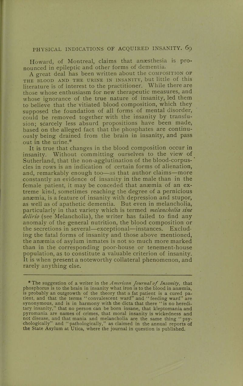 Howard, of Montreal, claims that anaesthesia is pro- nounced in epileptic and other forms of dementia. A great deal has been written about the composition of THE BLOOD AND THE URINE IN INSANITY, but little of this literature is of interest to the practitioner. While there are those whose enthusiasm for new therapeutic measures, and whose ignorance of the true nature of insanity, led them to believe that the vitiated blood composition, which they supposed the foundation of all forms of mental disorder, could be removed together with the insanity by transfu- sion; scarcely less absurd propositions have been made, based on the alleged fact that the phosphates are continu- ously being drained from the brain in insanity, and pass out in the urine.* It is true that changes in the blood composition occur in insanity. Without committing ourselves to the view of Sutherland, that the non-agglutination of the blood-corpus- ’ cles in rows is an indication of certain forms of alienation, and, remarkably enough too—as that author claims—more constantly an evidence of insanity in the male than in the female patient, it may be conceded that anaemia of an ex- treme kind, sometimes reaching the degree of a pernicious anaemia, is a feature of insanity with depression and stupor, as well as of apathetic dementia. But even in melancholia, particularly in that variety which is termed melancholia sine delirio (see Melancholia), the writer has failed to find any anomaly of the general nutrition, the blood composition or the secretions in several—exceptional—instances. Exclud- ing the fatal forms of insanity and those above mentioned, the anaemia of asylum inmates is not so much more marked than in the corresponding poor-house or tenement-house population, as to constitute a valuable criterion of insanity. It is when present a noteworthy collateral phenomenon, and rarely anything else. *The suggestion of a writer in the American Journal of Insanity, that phosphorus is to the brain in insanity what iron is to the blood in anaemia, is probably an outgrowth of the theory that a fat patient is a cured pa- tient, and that the terms “convalescent ward” and “feeding ward” are synonymous, and is in harmony with the dicta that there “is no heredi- tary insanity,” that no person can be born insane, that kleptomania and pyromania are names of crimes, that moral insanity is wickedness and not disease, and that mania and melancholia are the same thing “psy- chologically” and “pathologically,” as claimed in the annual reports of the State Asylum at Utica, where the journal in question is published.