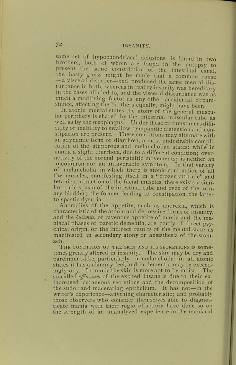 same set of hypochondriacal delusions is found in two biothers, both of whom are found in the autopsy to present the same constriction of the intestinal canal the hasty guess might be made that a common cause a visceral disorder—had produced the same mental dis- tui bailee in both, wheieasin reality insanity was hereditary in the cases alluded to, and the visceral disturbance was as much a modifying factor as any other accidental circum- stance, affecting the brothers equally, might have been. In atonic mental states the atony of the general muscu- lar periphery is shared by the intestinal muscular tube as well as by the oesophagus. Under these circumstances diffi- culty or inability to swallow, t}'mpanitic distension and con- stipation are present. These conditions may alternate with an adynamic form of diarrhoea, a most undesirable compli- cation of the stuporous and melancholiac states: while in mania a slight diarrhoea, due to a different condition; over- activity of the normal peristaltic movements; is neither an uncommon nor an unfavorable symptom. In that variety of melancholia in which there is atonic contraction of all the muscles, manifesting itself in a “ frozen attitude” and tetanic contraction of the facial muscles, there exists a simi- lar tonic spasm of the intestinal tube and even of the urin- ary bladder; the former leading to constipation, the latter to spastic dysuria. Anomalies of the appetite, such as anorexia, which is characteristic of the atonic and depressive forms of insanity, and the btilwiia, or ravenous appetite of mania and the ma- niacal phases of paretic dementia, are partly of direct psy- chical origin, or the indirect results of the mental state as manifested in secondary atony or anaesthesia of the stom- ach. The condition of the skin and its secretions is some- times greatly altered in insanity. The skin maybe dry and parchment-like, particularly in melancholia; in all atonic states it has a clammy feel, and in dementia maybe exceed- ingly oily. In mania the skin is more apt to be moist. The so-called effluvium of the excited insane is due to their ex- increased cutaneous secretions and the decomposition of the sudor and macerating epithelium. It has not—in the writer’s experience—anything characteristic; and probably those observers who consider themselves able to diagnos- ticate mania with their regio olfactoria have done so on the strength of an unanalyzed experience in the maniacal
