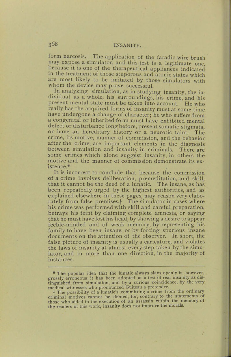 form narcosis. The application of the faradic wire brush may expose a simulator, and this test is a legitimate one, iDecause it is one of the therapeutical appliances indicated in the treatment of those stuporous and atonic states which are most likely to be imitated by those simulators with whom the device may prove successful. In analyzing simulation, as in studying insanity, the in- dividual as a whole, his surroundings, his crime, and his present mental state must be taken into account. He who really has the acquired forms of insanity must at some time have undergone a change of character; he who suffers from a congenital or inherited form must have exhibited mental defect or disturbance long before, present somatic stigmata, or have an hereditary history or a neurotic taint. The crime, its motive, manner of commission, and the behavior after the crime, are important elements in the diagnosis between simulation and insanity in criminals. There are some crimes which alone suggest insanity, in others the motive and the manner of commission demonstrate its ex- istence.* It is incorrect to conclude that because the commission of a crime involves deliberation, premeditation, and skill, that it cannot be the deed of a lunatic. The insane, as has been repeatedly urged by the highest authorities, and as explained elsewhere in these pages, may reason very elabo- rately from false premises.f The simulator in cases where his crime was performed with skill and careful preparation, betrays his feint by claiming complete amnesia, or saying that he must have lost his head, by showing a desire to appear feeble-minded and of weak memory, by representing his family to have been insane, or by forcing spurious insane documents on the attention of the observer. In short, the false picture of insanity is usually a caricature, and violates the laws of insanity at almost every step taken by the simu- lator, and in more than one direction, in the majority of instances. * The popular idea that the lunatic always slays openly is, however, grossly erroneous; it has been adopted as a test of real insanity as dis- tinguished from simulation, and by a curious coincidence, by the very medical witnesses who pronounced Guiteau a pretender. f The possibility of a lunatic’s committing a crime from the ordinary criminal motives cannot be denied, for, contrary to the statements of those who aided in the execution of an assassin within the memory of the readers of this work, insanity does not improve the morals. /