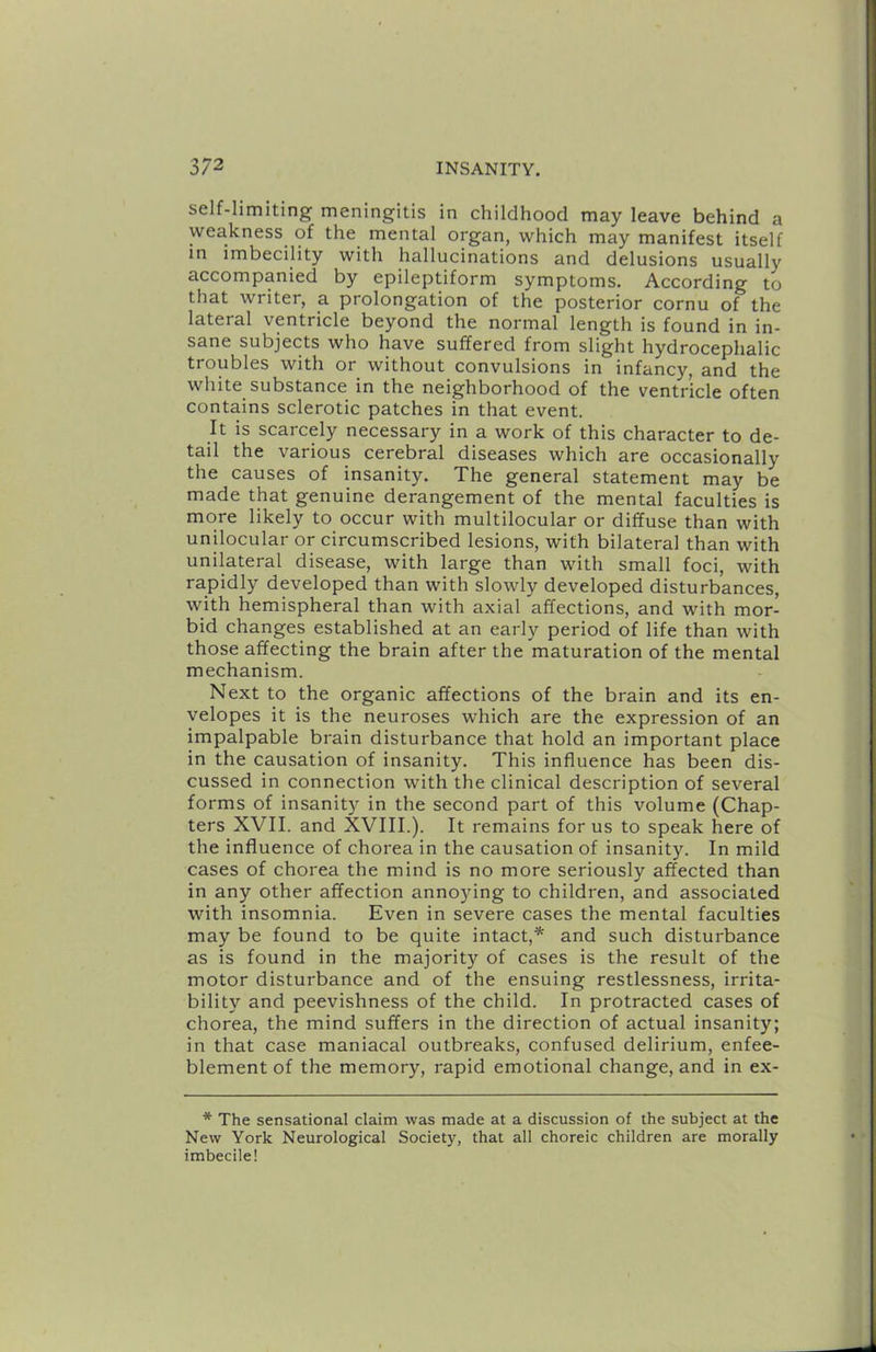 self-limiting meningitis in childhood may leave behind a weakness of the mental organ, which may manifest itself in imbecility with hallucinations and delusions usually accompanied by epileptiform symptoms. According to that writer, a prolongation of the posterior cornu of the lateral ventricle beyond the normal length is found in in- sane subjects who have suffered from slight hydrocephalic troubles with or without convulsions in infancy, and the white substance in the neighborhood of the ventricle often contains sclerotic patches in that event. It is scarcely necessary in a work of this character to de- tail the various cerebral diseases which are occasionally the causes of insanity. The general statement may be made that genuine derangement of the mental faculties is more likely to occur with multilocular or diffuse than with unilocular or circumscribed lesions, with bilateral than with unilateral disease, with large than with small foci, with rapidly developed than with slowly developed disturbances, with hemispheral than with axial affections, and with mor- bid changes established at an early period of life than with those affecting the brain after the maturation of the mental mechanism. Next to the organic affections of the brain and its en- velopes it is the neuroses which are the expression of an impalpable brain disturbance that hold an important place in the causation of insanity. This influence has been dis- cussed in connection with the clinical description of several forms of insanity in the second part of this volume (Chap- ters XVII. and XVIII.). It remains for us to speak here of the influence of chorea in the causation of insanity. In mild cases of chorea the mind is no more seriously affected than in any other affection annoying to children, and associated with insomnia. Even in severe cases the mental faculties may be found to be quite intact,* and such disturbance as is found in the majority of cases is the result of the motor disturbance and of the ensuing restlessness, irrita- bility and peevishness of the child. In protracted cases of chorea, the mind suffers in the direction of actual insanity; in that case maniacal outbreaks, confused delirium, enfee- blement of the memory, rapid emotional change, and in ex- * The sensational claim was made at a discussion of the subject at the New York Neurological Society, that all choreic children are morally imbecile!