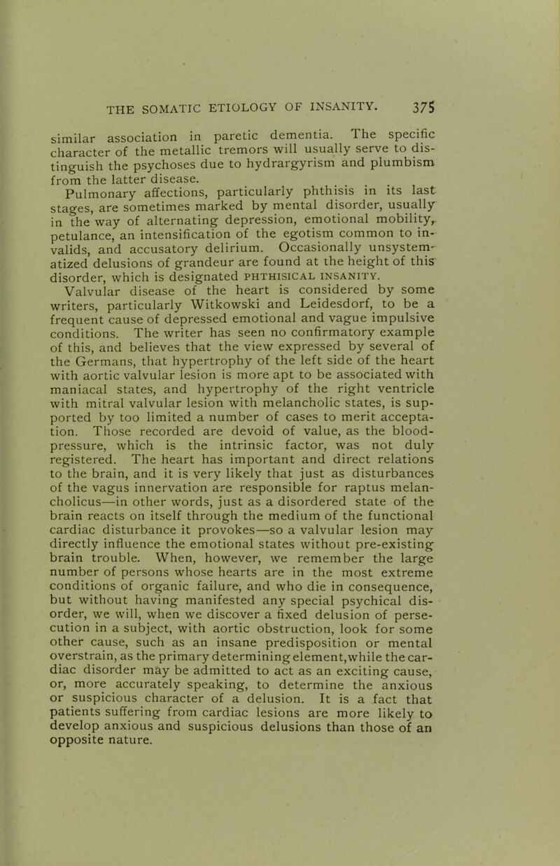 similar association in paretic dementia. The specific character of the metallic tremors will usually serve to dis- tinguish the psychoses due to hydrargyrism and plumbism from the latter disease. Pulmonary affections, particularly phthisis in its last stages, are sometimes marked by mental disorder, usually in the way of alternating depression, emotional mobility, petulance, an intensification of the egotism common to in- valids, and accusatory delirium. Occasionally unsystem- atized delusions of grandeur are found at the height of this disorder, which is designated phthisical insanity. Valvular disease of the heart is considered by some writers, particularly Witkowski and Leidesdorf, to be a frequent cause of depressed emotional and vague impulsive conditions. The writer has seen no confirmatory example of this, and believes that the view expressed by several of the Germans, that hypertrophy of the left side of the heart with aortic valvular lesion is more apt to be associated with maniacal states, and hypertrophy of the right ventricle with mitral valvular lesion with melancholic states, is sup- ported by too limited a number of cases to merit accepta- tion. Those recorded are devoid of value, as the blood- pressure, which is the intrinsic factor, was not duly registered. The heart has important and direct relations to the brain, and it is very likely that just as disturbances of the vagus innervation are responsible for raptus melan- cholicus—in other words, just as a disordered state of the brain reacts on itself through the medium of the functional cardiac disturbance it provokes—so a valvular lesion may directly influence the emotional states without pre-existing brain trouble. When, however, we remember the large number of persons whose hearts are in the most extreme conditions of organic failure, and who die in consequence, but without having manifested any special psychical dis- order, we will, when we discover a fixed delusion of perse- cution in a subject, with aortic obstruction, look for some other cause, such as an insane predisposition or mental overstrain, as the primary determining element,while the car- diac disorder may be admitted to act as an exciting cause, or, more accurately speaking, to determine the anxious or suspicious character of a delusion. It is a fact that patients suffering from cardiac lesions are more likely to develop anxious and suspicious delusions than those of an opposite nature.