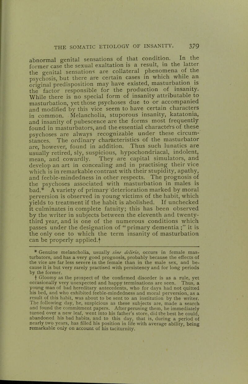 abnornia,! genital sensations of that condition. In the former case the sexual exaltation is a result, in the latter the genital sensations are collateral phenomena of the psychosis, but there are certain cases in which while an original predisposition may have existed, masturbation^ is the factor responsible for the production of insanity. While there is no special form of insanity attributable to masturbation, yet those psychoses due to or accompanied and modified by this vice seem to have certain characters in common. Melancholia, stuporous insanity, katatonia, and insanity of pubescence are the forms most frequently found in masturbators, and the essential characteVsof these psychoses are always recognizable under these circum- stances. The ordinary characteristics of the masturbator are, however, found in addition. Thus such lunatics are usually retired, sly, suspicious, hypochondriacal, indolent, mean, and cowardly. They are capital simulators, and develop an art in concealing and in practising their vice which is in remarkable contrast with their stupidity, apathy, and feeble-mindedness in other respects. The prognosis of the psychoses associated with masturbation in males is bad.* A variety of primary deterioration marked by moral perversion is observed in young victims of the habit, which yields to treatment if the habit is abolished. If unchecked it culminates in complete fatuity; this has been observed by the writer in subjects between the eleventh and twenty- third year, and is one of the numerous conditions which passes under the designation of “primary dementia it is the only one to which the term insanity of masturbation can be properly applied.f * Genuine melancholia, usualiy sine delirio, occurs in female mas- turbators, and has a-very good prognosis, probably because the effects of the vice are far less severe in the female than in the male sex, and be- cause it is but very rarely practised with persistency and for long periods by the former. f Gloomy as the prospect of the confirmed disorder is as a rule, yet occasionally very unexpected and happy terminations are seen. Thus, a young man of bad hereditary antecedents, who for days had not quitted his bed, and who exhibited feeble-mindedness and moral perversion, as a result of this habit, was about to be sent to an institution by the writer. The following day, he, suspicious as these subjects are, made a search and found the commitment papers. After perusing them, he immediately turned over a new leaf, went into his father’s store, did the best he could, abandoned his bad habits, and to this day, that is, during a period of nearly two years, has filled his position in life with average ability, being remarkable only on account of his taciturnity.