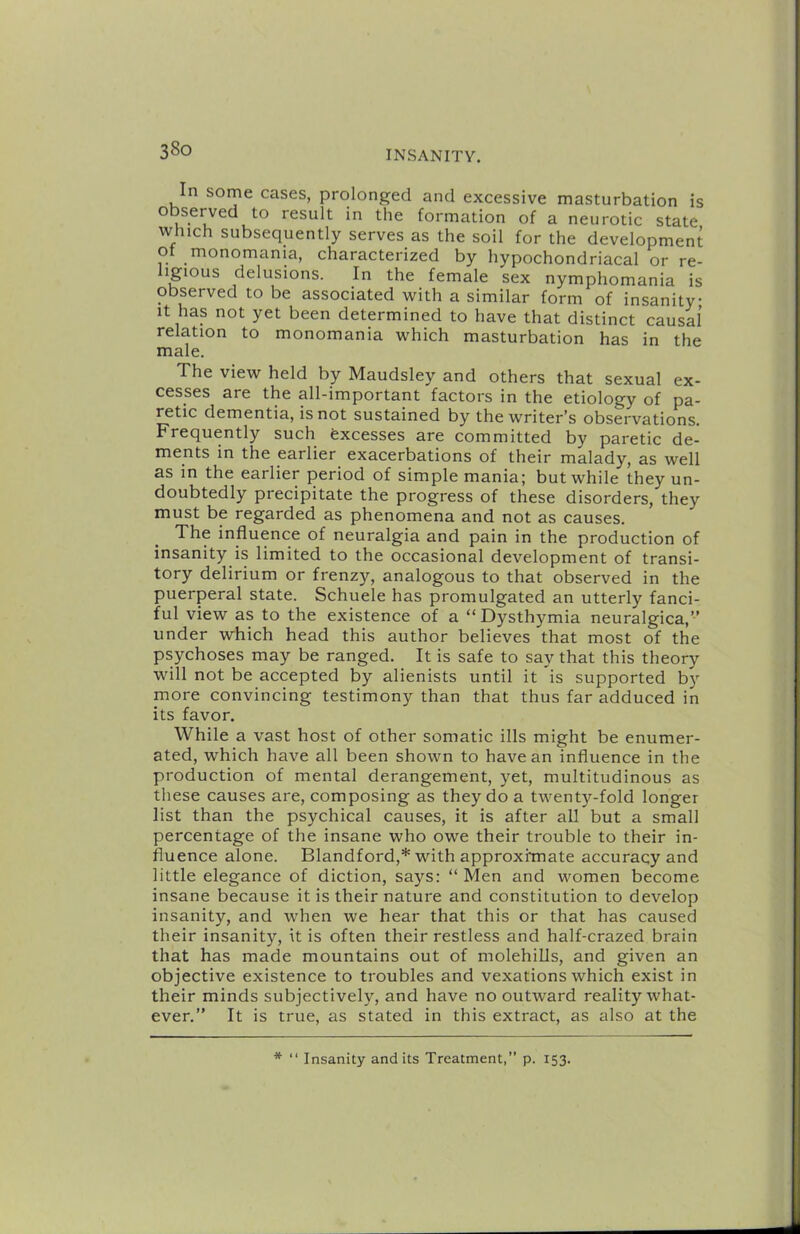 In some cases, prolonged and excessive masturbation is observed to result in the formation of a neurotic state winch subsequently serves as the soil for the development o monomania, characterized by hypochondriacal or re- igious delusions. In the female sex nymphomania is observed to be associated with a similar form of insanity It has not yet been determined to have that distinct causal relation to monomania which masturbation has in the male. The view held by Maudsley and others that sexual ex- cesses are the all-important factors in the etiology of pa- retic dementia, is not sustained by the writer’s observations. Frequently such Excesses are committed by paretic de- ments in the earlier exacerbations of their malady, as well as in the earlier period of simple mania; but while they un- doubtedly precipitate the progress of these disorders, they must be regarded as phenomena and not as causes. The influence of neuralgia and pain in the production of insanity is limited to the occasional development of transi- tory delirium or frenzy, analogous to that observed in the puerperal state. Schuele has promulgated an utterly fanci- ful view as to the existence of a “ Dysthymia neuralgica,” under which head this author believes that most of the psychoses may be ranged. It is safe to say that this theory will not be accepted by alienists until it is supported b)-- more convincing testimony than that thus far adduced in its favor. While a vast host of other somatic ills might be enumer- ated, which have all been shown to have an influence in the production of mental derangement, yet, multitudinous as these causes are, composing as they do a twenty-fold longer list than the psychical causes, it is after all but a small percentage of the insane who owe their trouble to their in- fluence alone. Blandford,* with approximate accuracy and little elegance of diction, says: “Men and women become insane because it is their nature and constitution to develop insanity, and when we hear that this or that has caused their insanity, it is often their restless and half-crazed brain that has made mountains out of molehills, and given an objective existence to troubles and vexations which exist in their minds subjectively, and have no outward reality what- ever.” It is true, as stated in this extract, as also at the * “ Insanity and its Treatment,” p. 153.