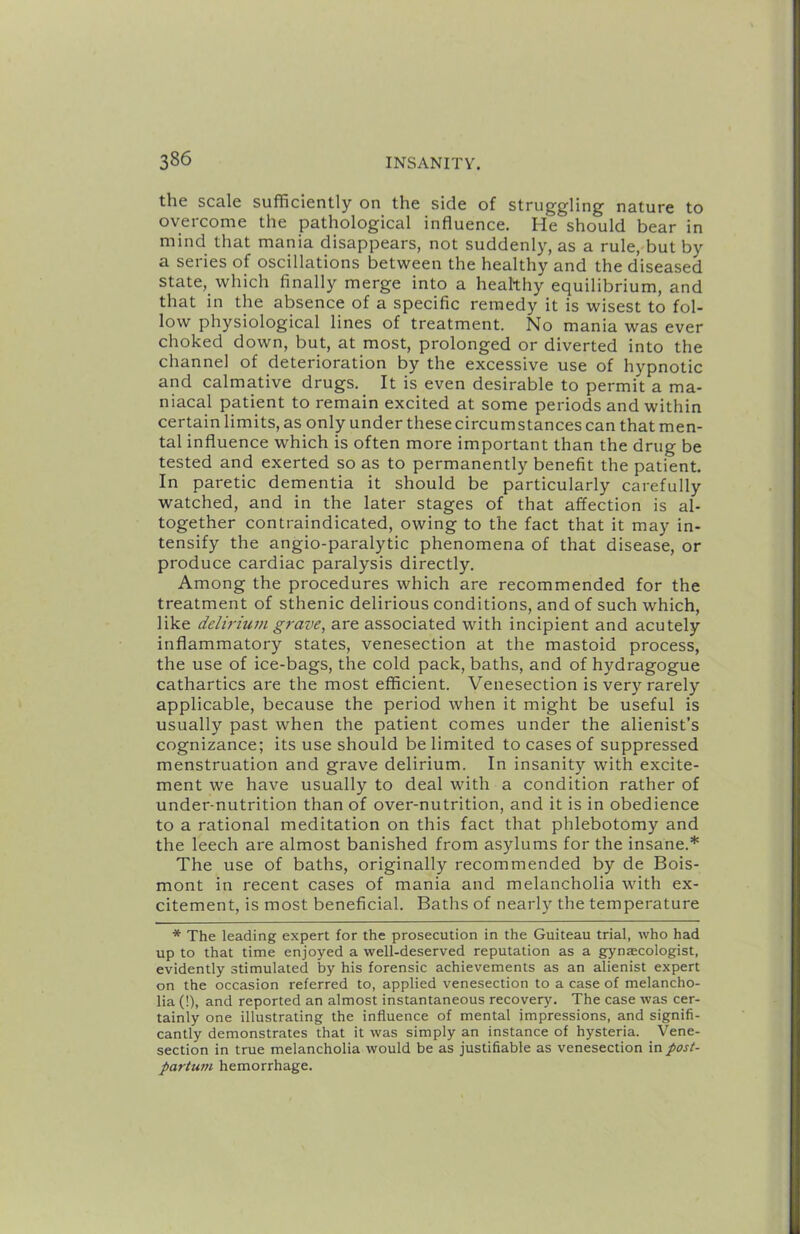 the scale sufficiently on the side of struggling nature to overcome the pathological influence. He should bear in mind that mania disappears, not suddenly, as a rule, but by a series of oscillations between the healthy and the diseased state,_ which finally merge into a healthy equilibrium, and that in the absence of a specific remedy it is wisest to fol- low physiological lines of treatment. No mania was ever choked down, but, at most, prolonged or diverted into the channel of deterioration by the excessive use of hypnotic and calmative drugs. It is even desirable to permit a ma- niacal patient to remain excited at some periods and within certain limits, as only under these circumstances can that men- tal influence which is often more important than the drug be tested and exerted so as to permanently benefit the patient. In paretic dementia it should be particularly carefully watched, and in the later stages of that affection is al- together contraindicated, owing to the fact that it may in- tensify the angio-paralytic phenomena of that disease, or produce cardiac paralysis directly. Among the procedures which are recommended for the treatment of sthenic delirious conditions, and of such which, like delirium grave, are associated with incipient and acutely inflammatory states, venesection at the mastoid process, the use of ice-bags, the cold pack, baths, and of hydragogue cathartics are the most efficient. Venesection is very rarely applicable, because the period when it might be useful is usually past when the patient comes under the alienist’s cognizance; its use should be limited to cases of suppressed menstruation and grave delirium. In insanity with excite- ment we have usually to deal with a condition rather of under-nutrition than of over-nutrition, and it is in obedience to a rational meditation on this fact that phlebotomy and the leech are almost banished from asylums for the insane.* The use of baths, originally recommended by de Bois- mont in recent cases of mania and melancholia with ex- citement, is most beneficial. Baths of nearly the temperature * The leading expert for the prosecution in the Guiteau trial, who had up to that time enjoyed a well-deserved reputation as a gynaecologist, evidently stimulated by his forensic achievements as an alienist expert on the occasion referred to, applied venesection to a case of melancho- lia (!), and reported an almost instantaneous recovery. The case was cer- tainly one illustrating the influence of mental impressions, and signifi- cantly demonstrates that it was simply an instance of hysteria. Vene- section in true melancholia would be as justifiable as venesection in post- partwn hemorrhage.