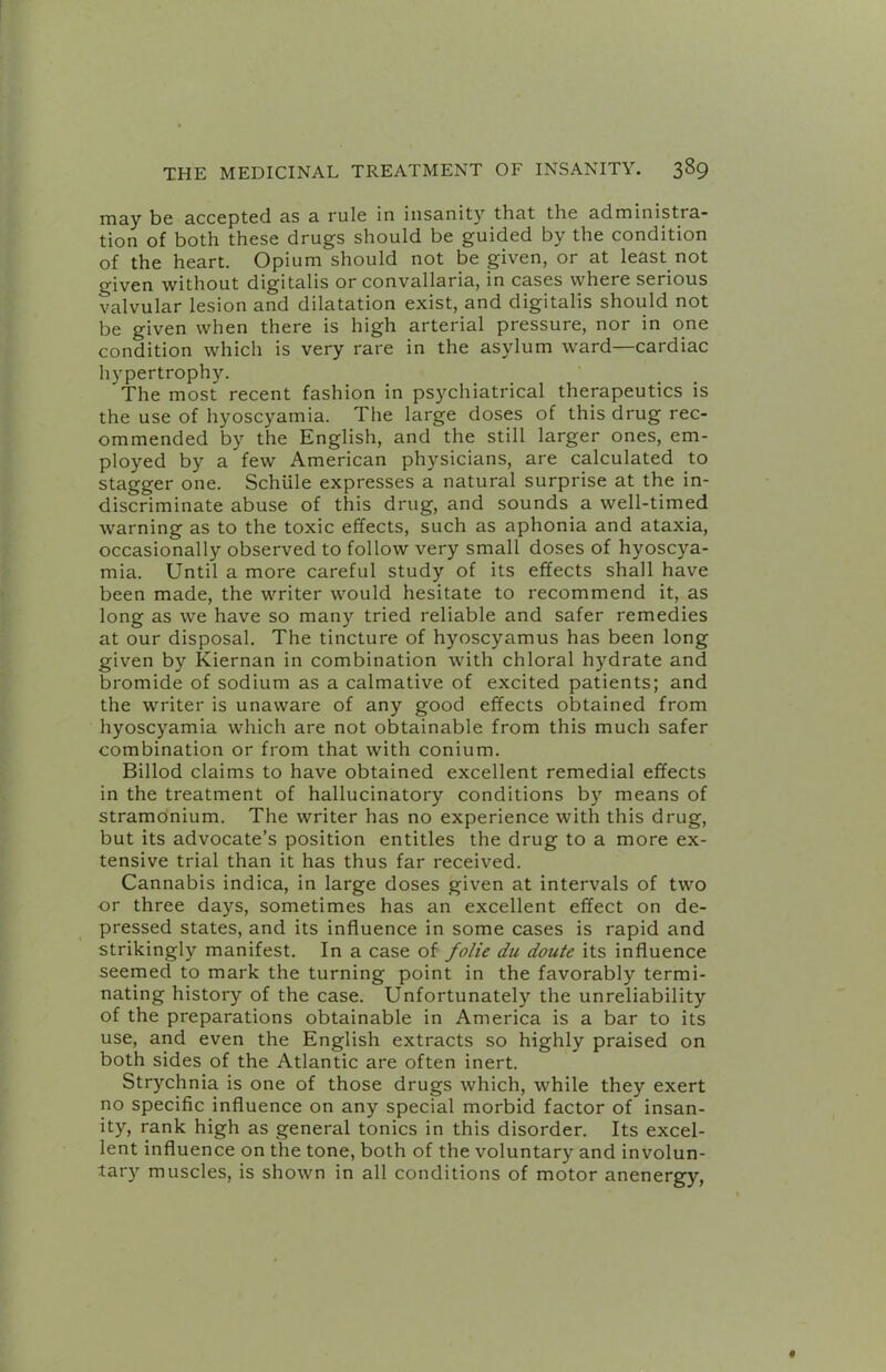 may be accepted as a rule in insanity that the administra- tion of both these drugs should be guided by the condition of the heart. Opium should not be given, or at least not given without digitalis or convallaria, in cases where serious valvular lesion and dilatation exist, and digitalis should not be given when there is high arterial pressure, nor in one condition which is very rare in the asylum ward—cardiac hypertrophy. The most recent fashion in psychiatrical therapeutics is the use of hyoscyamia. The large doses of this drug rec- ommended by the English, and the still larger ones, em- ployed by a few American physicians, are calculated to stagger one. Schiile expresses a natural surprise at the in- discriminate abuse of this drug, and sounds a well-timed warning as to the toxic effects, such as aphonia and ataxia, occasionally observed to follow very small doses of hyoscya- mia. Until a more careful study of its effects shall have been made, the writer would hesitate to recommend it, as long as we have so many tried reliable and safer remedies at our disposal. The tincture of hyoscyamus has been long given by Kiernan in combination with chloral hydrate and bromide of sodium as a calmative of excited patients; and the writer is unaware of any good effects obtained from hyoscyamia which are not obtainable from this much safer combination or from that with conium. Billod claims to have obtained excellent remedial effects in the treatment of hallucinatory conditions by means of stramonium. The writer has no experience with this drug, but its advocate’s position entitles the drug to a more ex- tensive trial than it has thus far received. Cannabis indica, in large doses given at intervals of two or three days, sometimes has an excellent effect on de- pressed states, and its influence in some cases is rapid and strikingly manifest. In a case of folie du doute its influence seemed to mark the turning point in the favorably termi- nating history of the case. Unfortunately the unreliability of the preparations obtainable in America is a bar to its use, and even the English extracts so highly praised on both sides of the Atlantic are often inert. Strychnia is one of those drugs which, while they exert no specific influence on any special morbid factor of insan- ity, rank high as general tonics in this disorder. Its excel- lent influence on the tone, both of the voluntary and involun- tary muscles, is shown in all conditions of motor anenergy,