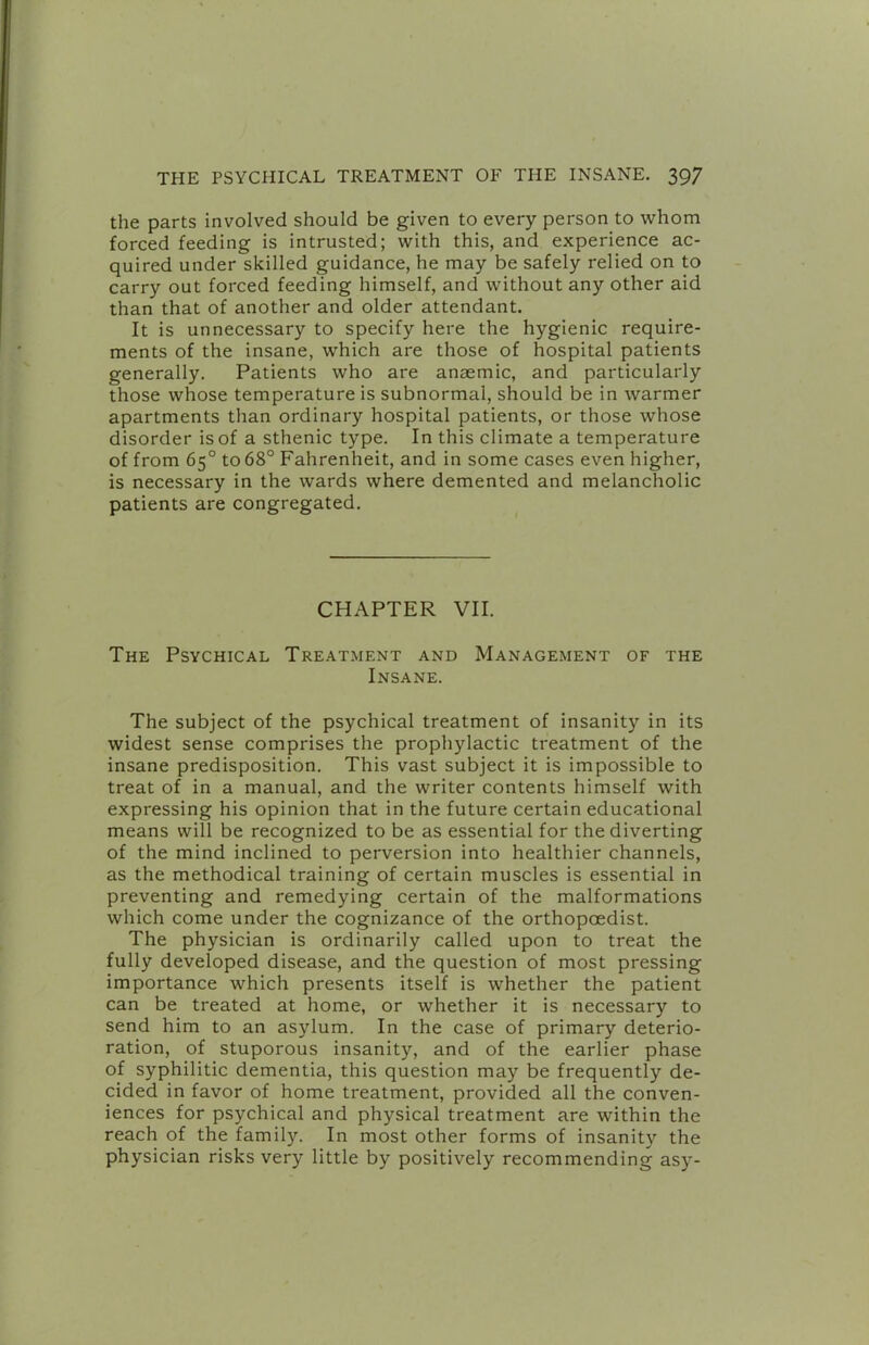 the parts involved should be given to every person to whom forced feeding is intrusted; with this, and experience ac- quired under skilled guidance, he may be safely relied on to carry out forced feeding himself, and without any other aid than that of another and older attendant. It is unnecessary to specify here the hygienic require- ments of the insane, which are those of hospital patients generally. Patients who are anaemic, and particularly those whose temperature is subnormal, should be in warmer apartments than ordinary hospital patients, or those whose disorder is of a sthenic type. In this climate a temperature of from 65° to 68° Fahrenheit, and in some cases even higher, is necessary in the wards where demented and melancholic patients are congregated. CHAPTER VII. The Psychical Treatment and Management of the Insane. The subject of the psychical treatment of insanity in its widest sense comprises the prophylactic treatment of the insane predisposition. This vast subject it is impossible to treat of in a manual, and the writer contents himself with expressing his opinion that in the future certain educational means will be recognized to be as essential for the diverting of the mind inclined to perversion into healthier channels, as the methodical training of certain muscles is essential in preventing and remedying certain of the malformations which come under the cognizance of the orthopoedist. The physician is ordinarily called upon to treat the fully developed disease, and the question of most pressing importance which presents itself is whether the patient can be treated at home, or whether it is necessary to send him to an asylum. In the case of primary deterio- ration, of stuporous insanity, and of the earlier phase of syphilitic dementia, this question may be frequently de- cided in favor of home treatment, provided all the conven- iences for psychical and physical treatment are within the reach of the family. In most other forms of insanity the physician risks very little by positively recommending asy-