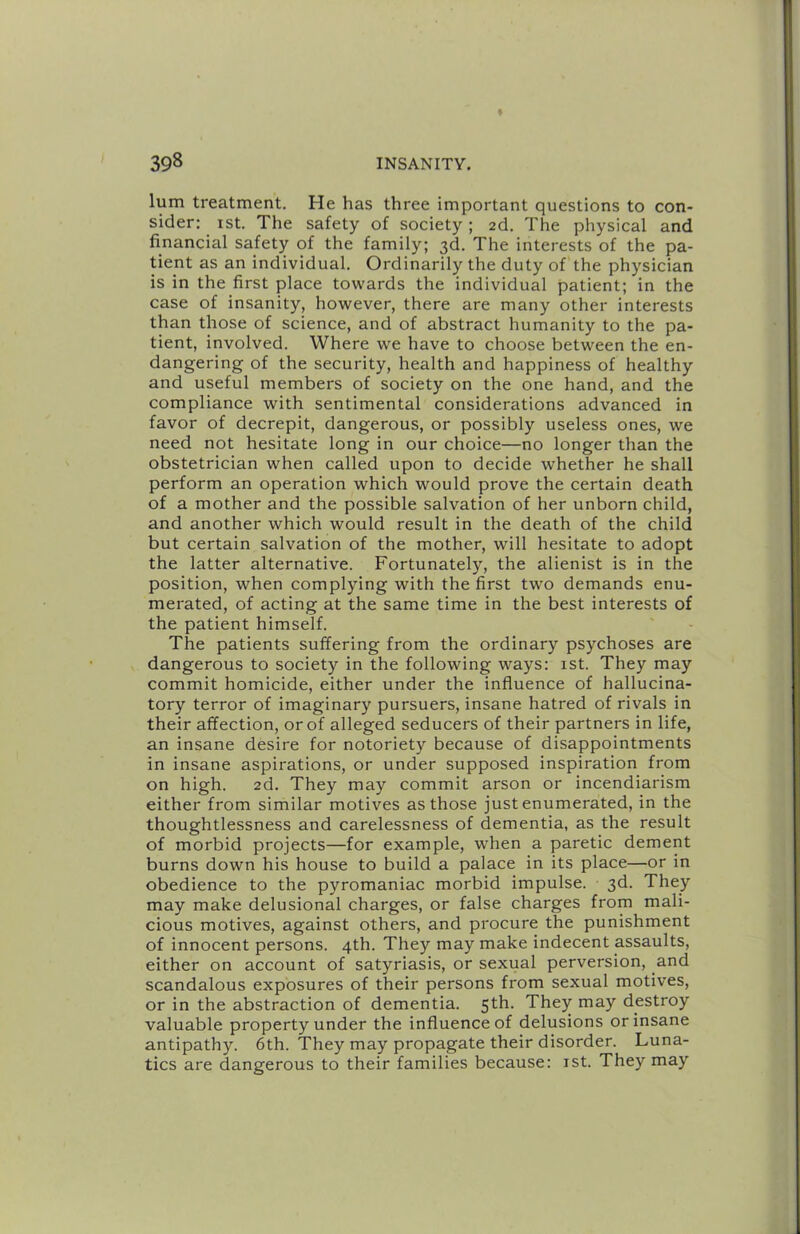 lum treatment. He has three important questions to con- sider: ist. The safety of society ; 2d. The physical and financial safety of the family; 3d. The interests of the pa- tient as an individual. Ordinarily the duty of the physician is in the first place towards the individual patient; in the case of insanity, however, there are many other interests than those of science, and of abstract humanity to the pa- tient, involved. Where we have to choose between the en- dangering of the security, health and happiness of healthy and useful members of society on the one hand, and the compliance with sentimental considerations advanced in favor of decrepit, dangerous, or possibly useless ones, we need not hesitate long in our choice—no longer than the obstetrician when called upon to decide whether he shall perform an operation which would prove the certain death of a mother and the possible salvation of her unborn child, and another which would result in the death of the child but certain salvation of the mother, will hesitate to adopt the latter alternative. Fortunately, the alienist is in the position, when complying with the first two demands enu- merated, of acting at the same time in the best interests of the patient himself. The patients suffering from the ordinary psychoses are dangerous to society in the following ways: 1st. They may commit homicide, either under the influence of hallucina- tory terror of imaginary pursuers, insane hatred of rivals in their affection, or of alleged seducers of their partners in life, an insane desire for notoriety because of disappointments in insane aspirations, or under supposed inspiration from on high. 2d. They may commit arson or incendiarism either from similar motives as those just enumerated, in the thoughtlessness and carelessness of dementia, as the result of morbid projects—for example, when a paretic dement burns down his house to build a palace in its place—or in obedience to the pyromaniac morbid impulse. 3d. They may make delusional charges, or false charges from mali- cious motives, against others, and procure the punishment of innocent persons. 4th. They may make indecent assaults, either on account of satyriasis, or sexual perversion, and scandalous exposures of their persons from sexual motives, or in the abstraction of dementia. 5th. They may destroy valuable property under the influence of delusions or insane antipathy. 6th. They may propagate their disorder. Luna- tics are dangerous to their families because: ist. They may