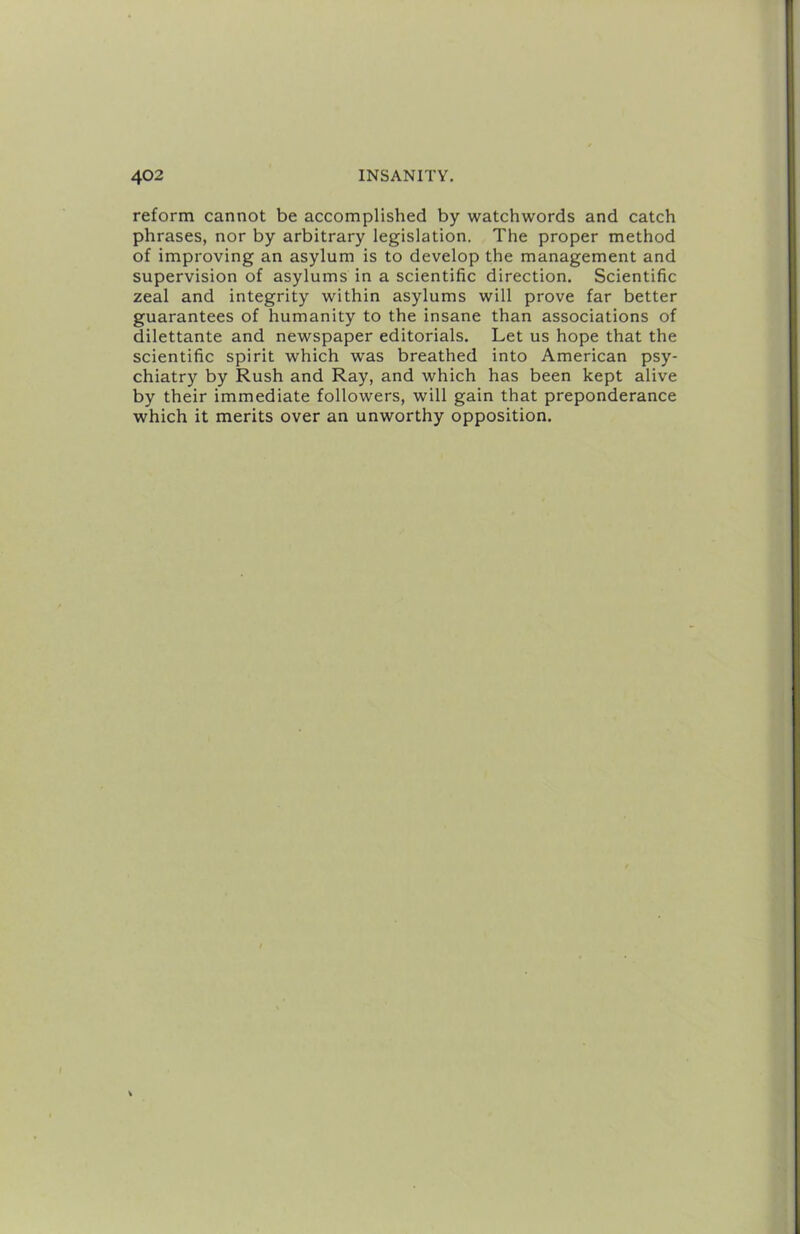 reform cannot be accomplished by watchwords and catch phrases, nor by arbitrary legislation. The proper method of improving an asylum is to develop the management and supervision of asylums in a scientific direction. Scientific zeal and integrity within asylums will prove far better guarantees of humanity to the insane than associations of dilettante and newspaper editorials. Let us hope that the scientific spirit which was breathed into American psy- chiatry by Rush and Ray, and which has been kept alive by their immediate followers, will gain that preponderance which it merits over an unworthy opposition.