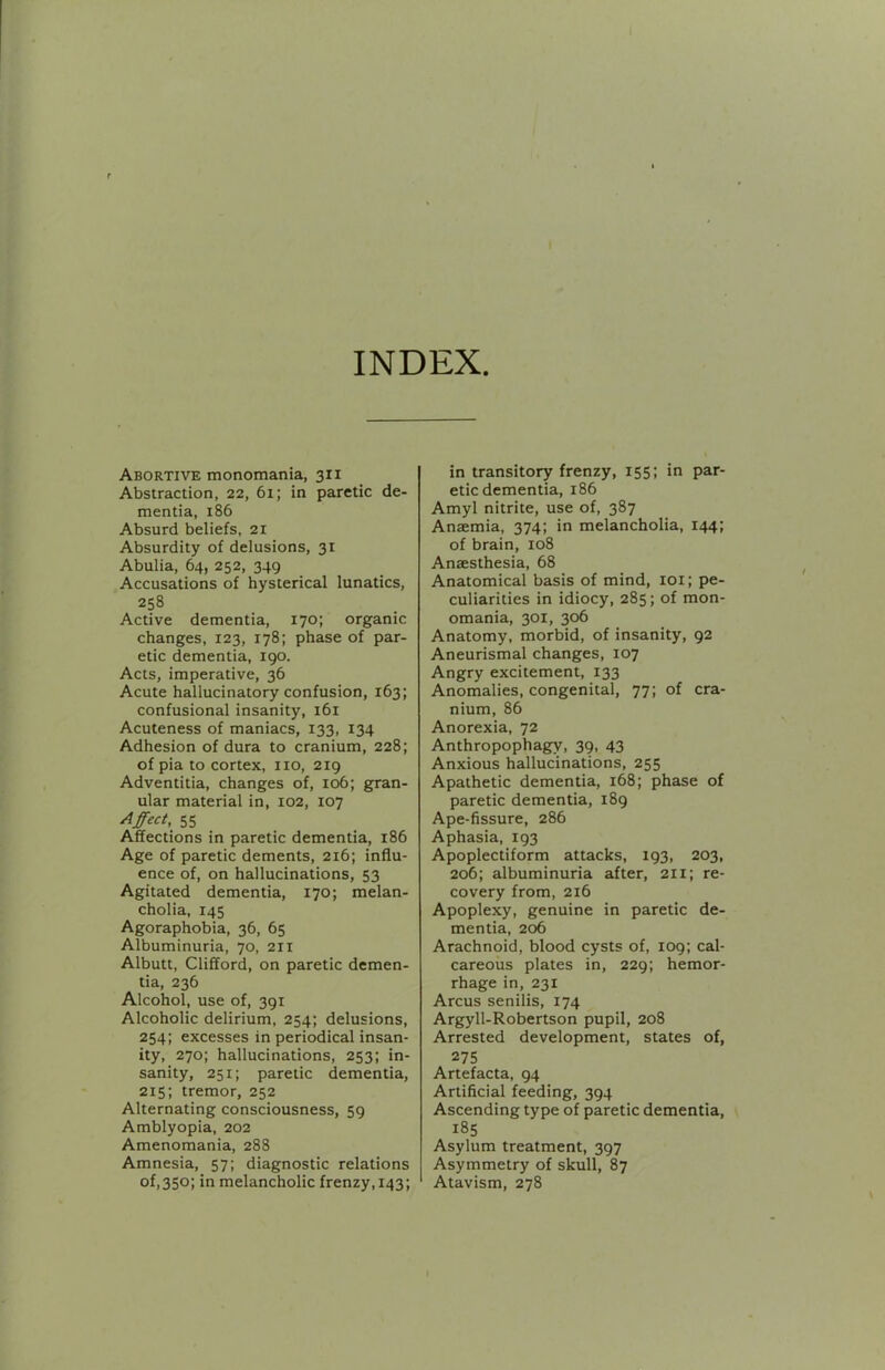 INDEX Abortive monomania, 311 Abstraction, 22, 61; in paretic de- mentia, 186 Absurd beliefs, 21 Absurdity of delusions, 31 Abulia, 64, 252, 349 Accusations of hysterical lunatics, 258 Active dementia, 170; organic changes, 123, 178; phase of par- etic dementia, 190. Acts, imperative, 36 Acute hallucinatory confusion, 163; confusional insanity, 161 Acuteness of maniacs, 133, 134 Adhesion of dura to cranium, 228; of pia to cortex, no, 219 Adventitia, changes of, 106; gran- ular material in, 102, 107 Effect, 55 Affections in paretic dementia, 186 Age of paretic dements, 216; influ- ence of, on hallucinations, 53 Agitated dementia, 170; melan- cholia, 145 Agoraphobia, 36, 65 Albuminuria, 70, 211 Albutt, Clifford, on paretic demen- tia, 236 Alcohol, use of, 391 Alcoholic delirium, 254; delusions, 254; excesses in periodical insan- ity, 270; hallucinations, 253; in- sanity, 251; paretic dementia, 215; tremor, 252 Alternating consciousness, 59 Amblyopia, 202 Amenomania, 288 Amnesia, 57; diagnostic relations of,350; in melancholic frenzy, 143; in transitory frenzy, 155; in par- etic dementia, 186 Amyl nitrite, use of, 387 Anaemia, 374; in melancholia, 144; of brain, 108 Anaesthesia, 68 Anatomical basis of mind, loi; pe- culiarities in idiocy, 285; of mon- omania, 301, 306 Anatomy, morbid, of insanity, 92 Aneurismal changes, 107 Angry excitement, 133 Anomalies, congenital, 77; of cra- nium, 86 Anorexia, 72 Anthropophagy, 39, 43 Anxious hallucinations, 255 Apathetic dementia, 168; phase of paretic dementia, 189 Ape-fissure, 286 Aphasia, 193 Apoplectiform attacks, 193, 203, 206; albuminuria after, 211; re- covery from, 216 Apoplexy, genuine in paretic de- mentia, 206 Arachnoid, blood cysts of, 109; cal- careous plates in, 229; hemor- rhage in, 231 Arcus senilis, 174 Argyll-Robertson pupil, 208 Arrested development, states of, 275 Artefacta, 94 Artificial feeding, 394 Ascending type of paretic dementia, 185 Asylum treatment, 397 Asymmetry of skull, 87 Atavism, 278