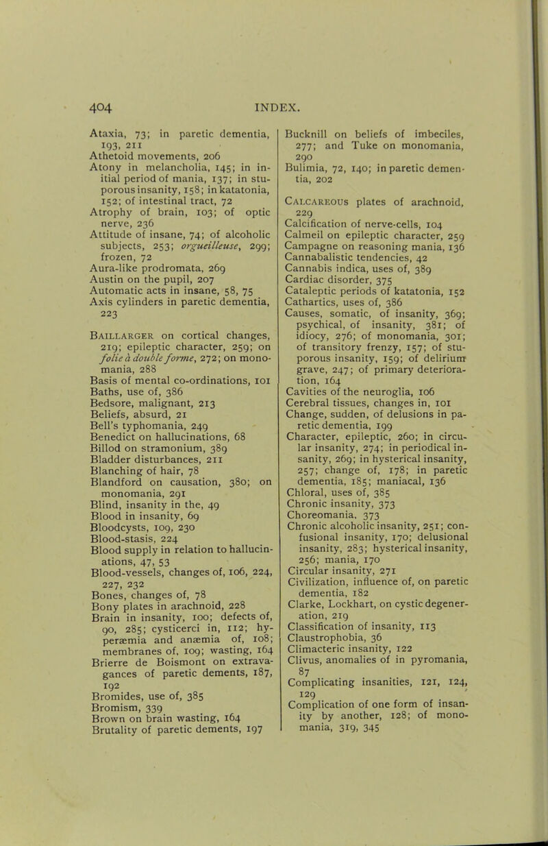 Ataxia, 73; in paretic dementia, 193, 211 Athetoid movements, 206 Atony in melancholia, 145; in in- itial period of mania, 137; in stu- porous insanity, 158; inkatatonia, 152; of intestinal tract, 72 Atrophy of brain, 103; of optic nerve, 236 Attitude of insane, 74; of alcoholic subjects, 253; orgueilleuse, 299; frozen, 72 Aura-like prodromata, 269 Austin on the pupil, 207 Automatic acts in insane, 58, 75 Axis cylinders in paretic dementia, 223 Baillarger on cortical changes, 219; epileptic character, 259; on folie a double forme, 272; on mono- mania, 288 Basis of mental co-ordinations, loi Baths, use of, 386 Bedsore, malignant, 213 Beliefs, absurd, 21 Bell’s typhomania, 249 Benedict on hallucinations, 68 Billod on stramonium, 389 Bladder disturbances, 211 Blanching of hair, 78 Blandford on causation, 380; on monomania, 291 Blind, insanity in the, 49 Blood in insanity, 69 Bloodcysts, 109, 230 Blood-stasis, 224 Blood supply in relation to hallucin- ations, 47, 53 Blood-vessels, changes of, 106, 224, 227, 232 Bones, changes of, 78 Bony plates in arachnoid, 228 Brain in insanity, 100; defects of, go, 285; cysticerci in, 112; hy- persemia and ansemia of, 108; membranes of, 109; wasting, 164 Brierre de Boismont on extrava- gances of paretic dements, 187, 192 Bromides, use of, 385 Bromism, 339 Brown on brain wasting, 164 Brutality of paretic dements, 197 Bucknill on beliefs of imbeciles, 277; and Tuke on monomania, 290 Bulimia, 72, 140; in paretic demen- tia, 202 Calcareous plates of arachnoid, 229 Calcification of nerve-cells, 104 Calmeil on epileptic character, 259 Campagne on reasoning mania, 136 Cannabalistic tendencies, 42 Cannabis indica, uses of, 389 Cardiac disorder, 375 Cataleptic periods of katatonia, 152 Cathartics, uses of, 386 Causes, somatic, of insanity, 369; psychical, of insanity, 381; of idiocy, 276; of monomania, 301; of transitory frenzy, 157; of stu- porous insanity, 159; of deliriunr grave, 247; of primary deteriora- tion, 164 Cavities of the neuroglia, 106 Cerebral tissues, changes in, loi Change, sudden, of delusions in pa- retic dementia, 199 Character, epileptic, 260; in circu- lar insanity, 274; in periodical in- sanity, 269; in hysterical insanity, 257; change of, 178; in paretic dementia, 185; maniacal, 136 Chloral, uses of, 385 Chronic insanity, 373 Choreomania. 373 Chronic alcoholic insanity, 251; con- fusional insanity, 170; delusional insanity, 283; hysterical insanity, 256; mania, 170 Circular insanity, 271 Civilization, influence of, on paretic dementia, 182 Clarke, Lockhart, on cystic degener- ation, 219 Classification of insanity, 113 Claustrophobia, 36 Climacteric insanity, 122 Clivus, anomalies of in pyromania, 87 Complicating insanities, 121, 124, 129 ' Complication of one form of insan- ity by another, 128; of mono- mania, 319, 345