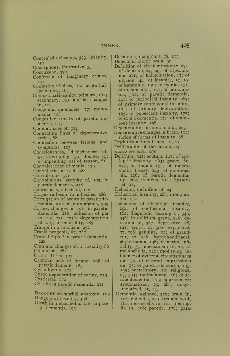 Concealed delusions, 323; insanity, 352 Conceptions, imperative, 35 Concussion, 370 Confession of imaginary crimes, 141 Confusion of ideas, 162; acute hal- lucinatory, 163 Confusional insanity, primary, 161; secondary, 170; morbid changes in, 102 Congenital anomalies, 77; mono- mania, 308 Congestive attacks of paretic de- mentia, 207 Conium, uses of, 384 Connecting links of degenerative series, 88 Connection between lesions and symptoms, 113 Consciousness, disturbances of, 57; alternating, 59; double, 59: of impending loss of reason, 61 Convalescence of mania, 139 Convallaria, uses of, 388 Convulsions, 351 Convolutions, atrophy of, 103; in paretic dementia, 218 Coprostasis, effects of, 112 Corpus callosum in imbeciles, 286 Corrugation of brows in paretic de- mentia, 210; in monomania, 339 Cortex, changes in, loi; in paretic dementia, 218; adhesion of pia to, 219, 231; cystic degeneration of, 219; in imbecility, 285 Crampi in alcoholism, 252 Crania progenia, 87, 282 Cranial diploe in paretic dementia, 228 Cranium, changes of, in insanity,86 Cretenism, 282 Crib of Utica, 401 Criminal acts of insane, 398; of paretic dements, 187 Cyclothymia, 271 Cystic degeneration of cortex, 219 Cysticerci, 112 Cystitis in paretic dementia, 211 Dagonet on morbid anatomy, 102 Dangers of insanity. 398 Death in melancholia, 148; in pare- tic dementia, 193 Decubitus, malignant, 78, 213 Defects in idiotic brain, 90 Definition of circular insanity, 271; of delusion, 24, 29: of dipsoma- nia, 271; of hallucination, 43: of illusion, 44; of insanity, 17, 19; of katatonia, 149; of mania, 131; of melancholia, 141; of monoma- nia, 301; of paretic dementia, 241; of periodical insanity, 267; of primary confusional insanity, 161; of primary deterioration, 163; of pubescent insanity, 175: of senile dementia, 171; of stupo- rous insanity, 158 Degeneration in monomania, 293 Degenerative changes in brain, 102; series of forms of insanity, 88 Deglutition, impairment of, 211 Deliberation of the insane, 64 DMire des ac(es, 270 Delirium, 341; acutum, 247; of epi- leptic insanity, 264; grave, 80, 247: of mania, 133; of melan- cholic frenzy, 143; of monoma- nia, 296: of paretic dementia, 192, 203; tremens, 251; hysteri- cal, 217 Delusion, definition of, 24 Delusional insanity, 288; monoma- nia, 312 Delusions of alcoholic insanity, 254; of confusional insanity, 162; diagnostic bearing of, 340, 348; in delirium grave, 248; de- tection of, 327: depressive, 28, 141; erotic, 27, 300; expansive, 27, 298; genuine, 25; of grand- eur, 32, 248; hypochondriacal, 26; of mania, 138; of marital infi- delity, 33; mechanism of, 28; of melancholia, 141; modifying in- fluence of external circumstances on, 34; of visceral impressions on, 33; of paretic dementia, 195, 199; persecutory, 26; religious, 27, 304; rudimentary, 36; of se- nile dementia, 173; spurious, 25; systematized, 25, 288; unsys- tematized, 25, 31, Dementia agitated, 170; brain in, 108; epileptic, 259; frequency of, 168; nerve-cells in. 104: neurog- lia in, 106; paretic, 178; para-