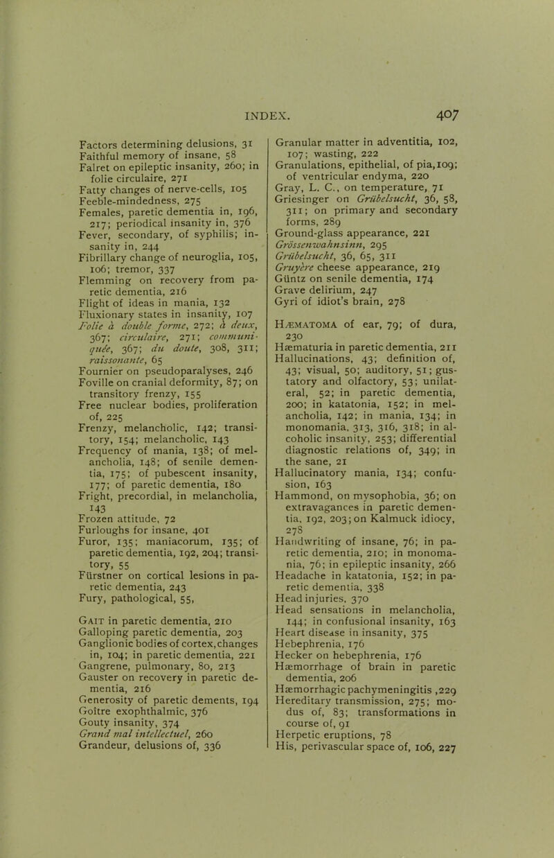 Factors determining delusions, 31 Faithful memory of insane, 58 Falret on epileptic insanity, 260; in folie circulaire, 271 Fatty changes of nerve-cells, 105 Feeble-mindedness, 275 Females, paretic dementia in, 196, 217; periodical insanity in, 376 Fever, secondary, of syphilis; in- sanity in, 244 Fibrillary change of neuroglia, 105, 106; tremor, 337 Flemming on recovery from pa- retic dementia, 216 Flight of ideas in mania, 132 Fluxionary states in insanity, 107 Folie a double forme, 272; h deux, 367: circulaire, a^i’, communi- quie, 367; du doute, 308, 311; raissonante, 65 Fournier on pseudoparalyses, 246 Foville on cranial deformity, 87; on transitory frenzy, 155 Free nuclear bodies, proliferation of, 225 Frenzy, melancholic, 142; transi- tory, 154; melancholic, 143 Frequency of mania, 138; of mel- ancholia, 148; of senile demen- tia, 175; of pubescent insanity, 177; of paretic dementia, 180 Fright, precordial, in melancholia, 143 Frozen attitude, 72 Furloughs for insane, 401 Furor, 135; maniacorum, 135; of paretic dementia, 192, 204; transi- tory, 55 Furstner on cortical lesions in pa- retic dementia, 243 Fury, pathological, 55, Gait in paretic dementia, 210 Galloping paretic dementia, 203 Ganglion ic bodies of cortex, changes in, 104; in paretic dementia, 221 Gangrene, pulmonary, 80, 213 Gauster on recovery in paretic de- mentia, 216 Generosity of paretic dements, 194 Goitre exophthalmic, 376 Gouty insanity, 374 Grand nial intellectuel, 260 Grandeur, delusions of, 336 Granular matter in adventitia, 102, 107; wasting, 222 Granulations, epithelial, of pia,l09; of ventricular endyma, 220 Gray, L. C., on temperature, 71 Griesinger on Griibelsucht, 36, 58, 311; on primary and secondary forms, 289 Ground-glass appearance, 221 Grdssenwaknsinn, 295 Gn'ibelsuckt, 36, 65, 311 Gruyhre cheese appearance, 219 Giintz on senile dementia, 174 Grave delirium, 247 Gyri of idiot’s brain, 278 H^ematoma of ear, 79; of dura, 230 Haematuria in paretic dementia, 211 Hallucinations, 43; definition of, 43; visual, 50: auditory, 51; gus- tatory and olfactory, 53; unilat- eral, 52; in paretic dementia, 200; in katatonia, 152: in mel- ancholia, 142; in mania, 134; in monomania, 313, 316, 318; in al- coholic insanity, 253; differential diagnostic relations of, 349; in the sane, 21 Hallucinatory mania, 134; confu- sion, 163 Hammond, on mysophobia, 36; on extravagances in paretic demen- tia. 192, 203; on Kalmuck idiocy, 27S Handwriting of insane, 76; in pa- retic dementia, 210; in monoma- nia, 76; in epileptic insanity, 266 Headache in katatonia, 152; in pa- retic dementia, 338 Head injuries. 370 Head sensations in melancholia, 144; in confusional insanity, 163 Heart disease in insanity, 375 Hebephrenia, 176 Hecker on hebephrenia, 176 Haemorrhage of brain in paretic dementia, 206 Haemorrhagic pachymeningitis ,229 Hereditary transmission, 275; mo- dus of, 83; transformations in course of, 91 Herpetic eruptions, 78 His, perivascular space of, 106, 227