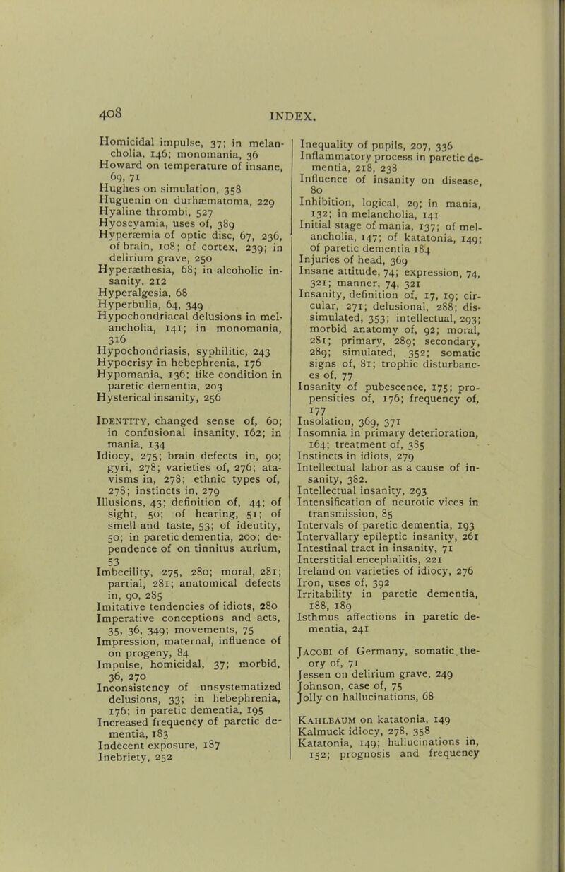 Homicidal impulse, 37; in melan- cholia. 146; monomania, 36 Howard on temperature of insane, 69, 71 Hughes on simulation, 358 Huguenin on durhtematoma, 229 Hyaline thrombi, 527 Hyoscyamia, uses of, 389 Hyperaemia of optic disc, 67, 236, of brain, 108; of cortex, 239; in delirium grave, 250 Hyperasthesia, 68; in alcoholic in- sanity, 212 Hyperalgesia, 68 Hyperbulia, 64, 349 Hypochondriacal delusions in mel- ancholia, 141; in monomania, 316 Hypochondriasis, syphilitic, 243 Hypocrisy in hebephrenia, 176 Hypomania, 136: like condition in paretic dementia, 203 Hysterical insanity, 256 Identity, changed sense of, 60; in confusional insanity, 162; in mania, 134 Idiocy, 275; brain defects in, 90; gyri, 278; varieties of, 276; ata- visms in, 278; ethnic types of, 278; instincts in, 279 Illusions, 43; definition of, 44; of sight, 50; of hearing, 51; of smell and taste, 53; of identity, 50; in paretic dementia, 200; de- pendence of on tinnitus aurium, 53 Imbecility, 275, 280; moral, 281; partial, 281; anatomical defects in, 90, 285 Imitative tendencies of idiots, 280 Imperative conceptions and acts, 35. 36. 349; movements, 75 Impression, maternal, influence of on progeny, 84 Impulse, homicidal, 37; morbid, 36, 270 Inconsistency of unsystematized delusions, 33; in hebephrenia, 176: in paretic dementia, 195 Increased frequency of paretic de- mentia, 183 Indecent exposure, 187 Inebriety, 252 Inequality of pupils, 207, 336 Inflammatory process in paretic de- mentia, 2i8, 238 Influence of insanity on disease 80 Inhibition, logical, 29; in mania, 132; in melancholia, 141 Initial stage of mania, 137; of mel- ancholia, 147; of katatonia, 149; of paretic dementia 184 Injuries of head, 369 Insane attitude, 74; expression, 74, 321; manner, 74, 321 Insanity, definition of, 17, 19; cir- cular, 271; delusional, 288; dis- simulated, 353; intellectual, 293; morbid anatomy of, 92; moral, 281; primary, 289; secondary, 289; simulated, 352; somatic signs of, 81; trophic disturbanc- es of, 77 Insanity of pubescence, 175; pro- pensities of, 176; frequency of, 177 Insolation, 369, 371 Insomnia in primary deterioration, 164; treatment of, 385 Instincts in idiots, 279 Intellectual labor as a cause of in- sanity, 3S2. Intellectual insanity, 293 Intensification of neurotic vices in transmission, 85 Intervals of paretic dementia, 193 Intervallary epileptic insanity, 261 Intestinal tract in insanity, 71 Interstitial encephalitis, 221 Ireland on varieties of idiocy, 276 Iron, uses of, 392 Irritability in paretic dementia, 188, 189 Isthmus affections in paretic de- mentia, 241 Jacobi of Germany, somatic the- ory of, 71 Jessen on delirium grave, 249 Johnson, case of, 75 Jolly on hallucinations, 68 Kahlbaum on katatonia. 149 Kalmuck idiocy, 278, 358 Katatonia, 149; hallucinations in, 152; prognosis and frequency