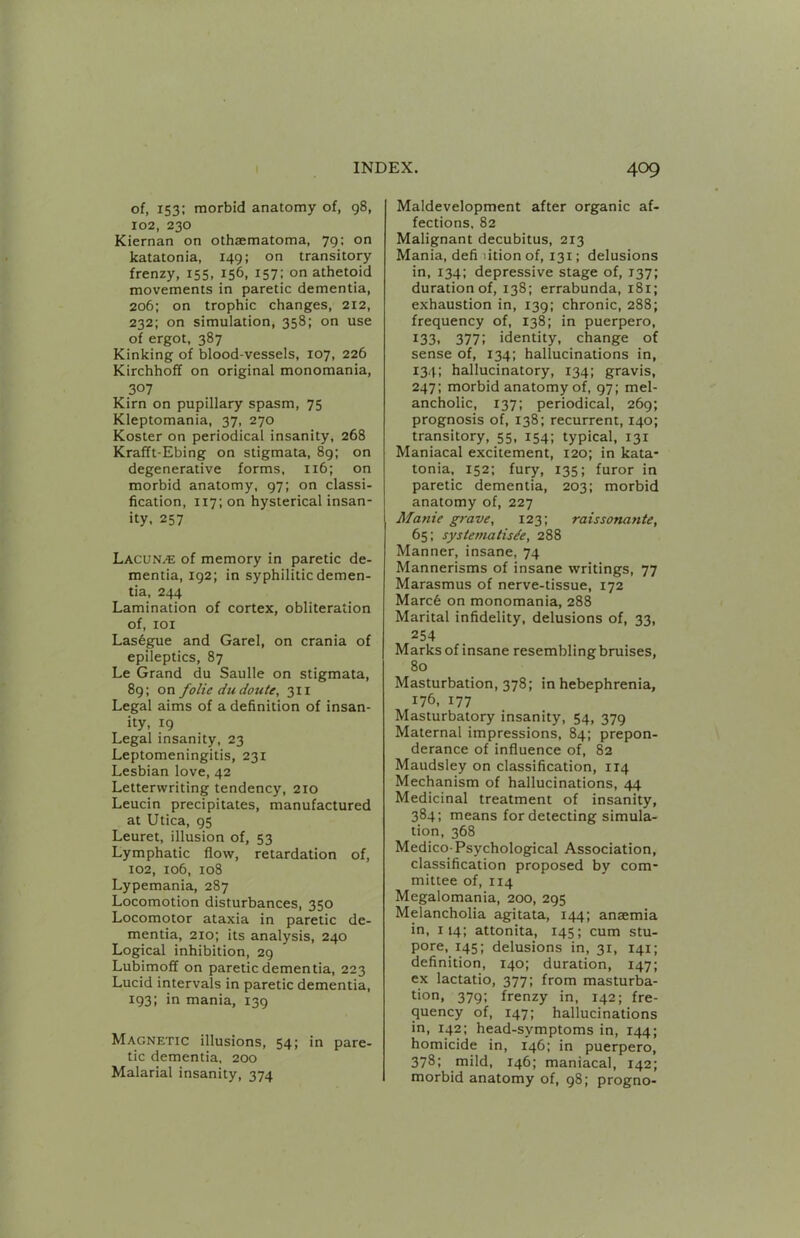 of, 153: morbid anatomy of, 98, 102, 230 Kiernan on othaematoma, 79; on katatonia, 149; on transitory frenzy, 155, 156, 157: on athetoid movements in paretic dementia, 206; on trophic changes, 212, 232; on simulation, 358; on use of ergot, 387 Kinking of blood-vessels, 107, 226 Kirchhoff on original monomania, 307 Kirn on pupillary spasm, 75 Kleptomania, 37, 270 Koster on periodical insanity, 268 Krafft-Ebing on stigmata, 89; on degenerative forms. 116; on morbid anatomy, 97; on classi- fication, 117; on hysterical insan- ity, 257 LacuNj^: of memory in paretic de- mentia, 192; in syphilitic demen- tia, 244 Lamination of cortex, obliteration of, lOI Las6gue and Garel, on crania of epileptics, 87 Le Grand du Saulle on stigmata, 89; on folie dudoute, 311 Legal aims of a definition of insan- ity, 19 Legal insanity, 23 Leptomeningitis, 231 Lesbian love, 42 Letterwriting tendency, 210 Leucin precipitates, manufactured at Utica, 95 Leuret, illusion of, 53 Lymphatic flow, retardation of, 102, 106, 108 Lypemania, 287 Locomotion disturbances, 350 Locomotor ataxia in paretic de- mentia, 210; its analysis, 240 Logical inhibition, 29 Lubimoff on paretic dementia, 223 Lucid intervals in paretic dementia, 193; in mania, 139 Magnetic illusions, 54; in pare- tic dementia, 200 Malarial insanity, 374 Maldevelopment after organic af- fections, 82 Malignant decubitus, 213 Mania, defi litionof, 131; delusions in, 134; depressive stage of, T37; duration of, 138; errabunda, 181; exhaustion in, 139: chronic, 288; frequency of, 138; in puerpero, t33. 377: identity, change of sense of, 134; hallucinations in, 134: hallucinatory, 134; gravis, 247; morbid anatomy of, 97; mel- ancholic, 137; periodical, 269; prognosis of, 138; recurrent, 140; transitory, 55, 154; typical, 131 Maniacal excitement, 120; in kata- tonia, 152: fury, 135; furor in paretic dementia, 203; morbid anatomy of, 227 Manic grave, 123; raissonante, 65: systematisde, 288 Manner, insane, 74 Mannerisms of insane writings, 77 Marasmus of nerve-tissue, 172 Marc6 on monomania, 288 Marital infidelity, delusions of, 33, 254 Marks of insane resembling bruises, 80 Masturbation, 378; in hebephrenia, 176, 177 Masturbatory insanity, 54, 379 Maternal impressions, 84; prepon- derance of influence of, 82 Maudsley on classification, 114 Mechanism of hallucinations, 44 Medicinal treatment of insanity, 384; means for detecting simula- tion, 368 Medico-Psychological Association, classification proposed by com- mittee of, 114 Megalomania, 200, 295 Melancholia agitata, 144; anaemia in, 114; attonlta, 145; cum stu- pore. 145; delusions in, 31, 141; definition, 140; duration, 147; ex lactatio, 377; from masturba- tion, 379; frenzy in, 142; fre- quency of, 147; hallucinations in, 142; head-symptoms in, 144; homicide in, 146; in puerpero, 378: mild, 146; maniacal, 142; morbid anatomy of, 98; progno-