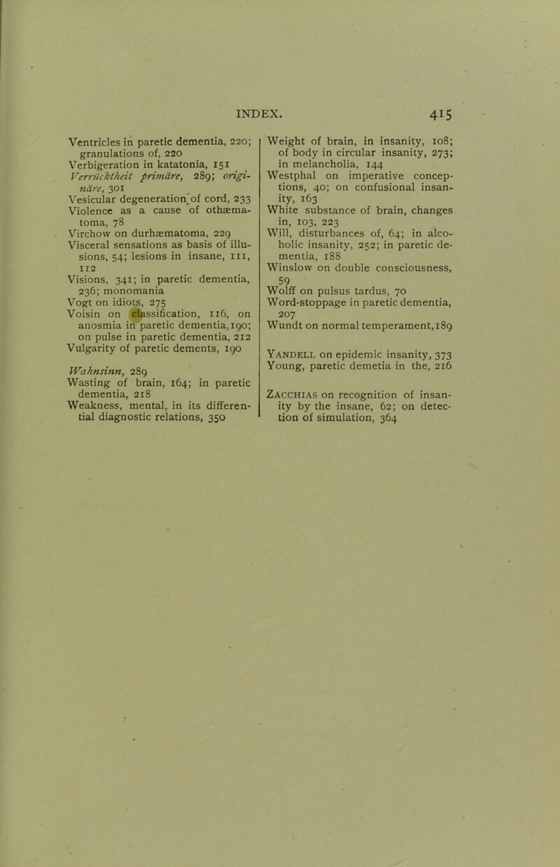 Ventricles in paretic dementia, 220; granulations of, 220 Verbigeration in katatonia, 151 Verriicktheit primdre, 289; origi- ndre, 301 Vesicular degeneration’of cord, 233 Violence as a cause of othaema- toma, 78 Virchow on durhaematoma, 229 Visceral sensations as basis of illu- sions, 54; lesions in insane, in, 112 Visions, 341; in paretic dementia, 236; monomania Vogt on idiots, 275 Voisin on dlassification, 116, on anosmia in paretic dementia, 190; on pulse in paretic dementia, 212 Vulgarity of paretic dements, 190 Wahnsinn, 289 Wasting of brain, 164; in paretic dementia, 218 Weakness, mental, in its differen- tial diagnostic relations, 350 Weight of brain, in insanity, 108; of body in circular insanity, 273; in melancholia, 144 Westphal on imperative concep- tions, 40; on confusional insan- ity, 163 White substance of brain, changes in, 103, 223 Will, disturbances of, 64; in alco- holic insanity, 252; in paretic de- mentia, 188 Winslow on double consciousness, 59 Wolff on pulsus tardus, 70 Word-stoppage in paretic dementia, 207 Wundt on normal temperament, 189 Yandell on epidemic insanity, 373 Young, paretic demetia in the, 216 Zacchias on recognition of insan- ity by the insane, 62; on detec- tion of simulation, 364