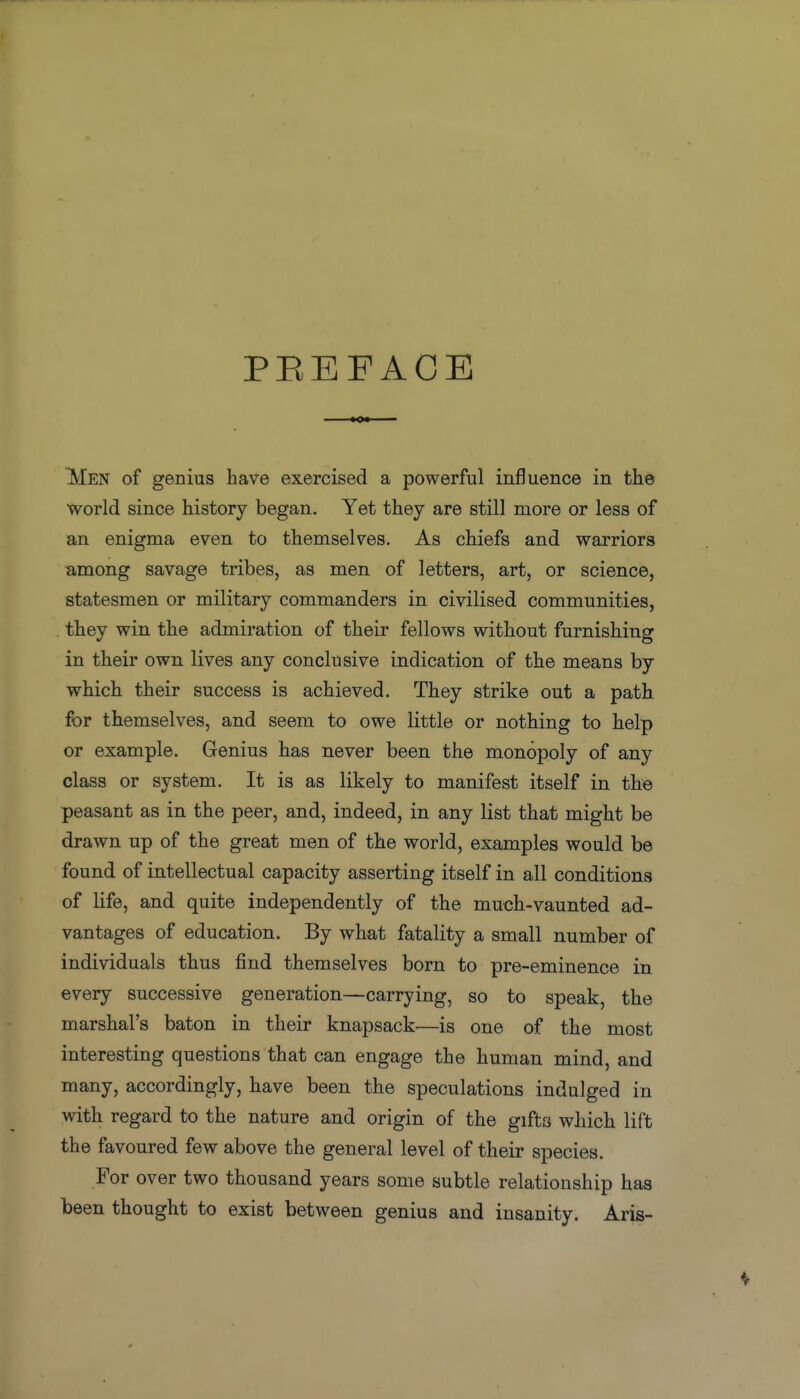 PEEFACE jMen of genius have exercised a powerful influence in the world since history began. Yet they are still more or less of an enigma even to themselves. As chiefs and warriors among savage tribes, as men of letters, art, or science, statesmen or military commanders in civilised communities, . they win the admiration of their fellows without furnishing in their own lives any conclusive indication of the means by which their success is achieved. They strike out a path for themselves, and seem to owe little or nothing to help or example. Genius has never been the monopoly of any class or system. It is as likely to manifest itself in the peasant as in the peer, and, indeed, in any list that might be drawn up of the great men of the world, examples would be found of intellectual capacity asserting itself in all conditions of life, and quite independently of the much-vaunted ad- vantages of education. By what fatality a small number of individuals thus find themselves born to pre-eminence in every successive generation—carrying, so to speak, the marshal's baton in their knapsack—is one of the most interesting questions that can engage the human mind, and many, accordingly, have been the speculations indulged in with regard to the nature and origin of the gifts which lift the favoured few above the general level of their species. For over two thousand years some subtle relationship has been thought to exist between genius and insanity. Aris-