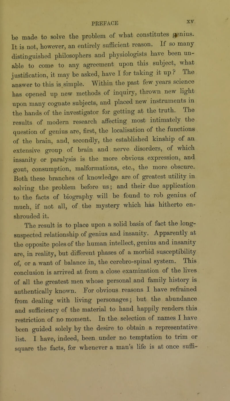 be made to solve the problem of what constitutes genius. It is not, however, an entirely sufficient reason. If so many distinguished philosophers and physiologists have been un- able to come to any agreement upon this subject, what justification, it may be asked, have I for taking it up ? The answer to this is. simple. Within the past few years science has opened up new methods of inquiry, thrown new light upon many cognate subjects, and placed new instruments in the hands of the investigator for getting at the truth. The results of modern research affecting most intimately the question of genius are, first, the localisation of the functions of the brain, and, secondly, the established kinship of an extensive group of brain and nerve disorders, of which insanity or paralysis is the more obvious expression, and gout, consumption, malformations, etc., the more obscure. Both these branches of knowledge are of greatest utility in solving the problem before us; and their due application to the facts of biography will be found to rob genius of much, if not all, of the mystery which has hitherto en- shrouded it. The result is to place upon a solid basis of fact the long- suspected relationship of genius and insanity. Apparently at the opposite poles of the human intellect, genius and insanity are, in reality, but different phases of a morbid susceptibility of, or a want of balance in, the cerebro-spinal system. This conclusion is arrived at from a close examination of the lives of all the greatest men whose personal and family history is authentically known. For obvious reasons I have refrained from dealing with living personages; but the abundance and sufficiency of the material to hand happily renders this restriction of no moment. In the selection of names I have been guided solely by the desire to obtain a representative list. I have, indeed, been under no temptation to trim or square the facts, for whenever a man's life is at once suffi-