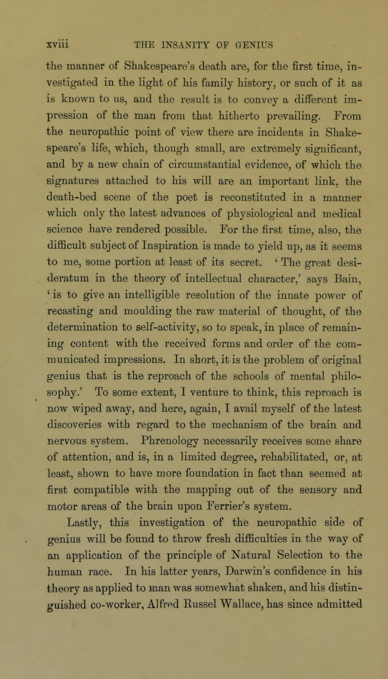 the manner of Shakespeare's death are, for the first time, in- vestigated in the light of his family history, or such of it as is known to us, and the result is to convey a different im- pression of the man from that hitherto prevailing. From the neuropathic point of view there are incidents in Shake- speare's life, which, though small, are extremely significant, and by a new chain of circumstantial evidence, of which the signatures attached to his will are an important link, the death-bed scene of the poet is reconstituted in a manner which only the latest advances of physiological and medical science have rendered possible. For the first time, also, the difficult subject of Inspiration is made to yield up, as it seems to me, some portion at least of its secret. ^ The great desi- deratum in the theory of intellectual character,' says Bain, ' is to give an intelligible resolution of the innate power of recasting and moulding the raw material of thought, of the determination to self-activity, so to speak, in place of remain- ing content with the received forms and order of the com- municated impressions. In short, it is the problem of original genius that is the reproach of the schools of mental philo- sophy.' To some extent, I venture to think, this reproach is now wiped away, and here, again, I avail myself of the latest discoveries with regard to the mechanism of the brain and nervous system. Phrenology necessarily receives some share of attention, and is, in a limited degree, rehabilitated, or, at least, shown to have more foundation in fact than seemed at first compatible with the mapping out of the sensory and motor areas of the brain upon Ferrier's system. Lastly, this investigation of the neuropathic side of genius will be found to throw fresh difficulties in the way of an application of the principle of Natural Selection to the human race. In his latter years, Darwin's confidence in his theory as applied to man was somewhat shaken, and his distin- guished co-worker, Alfrt^d Russel Wallace, has since admitted