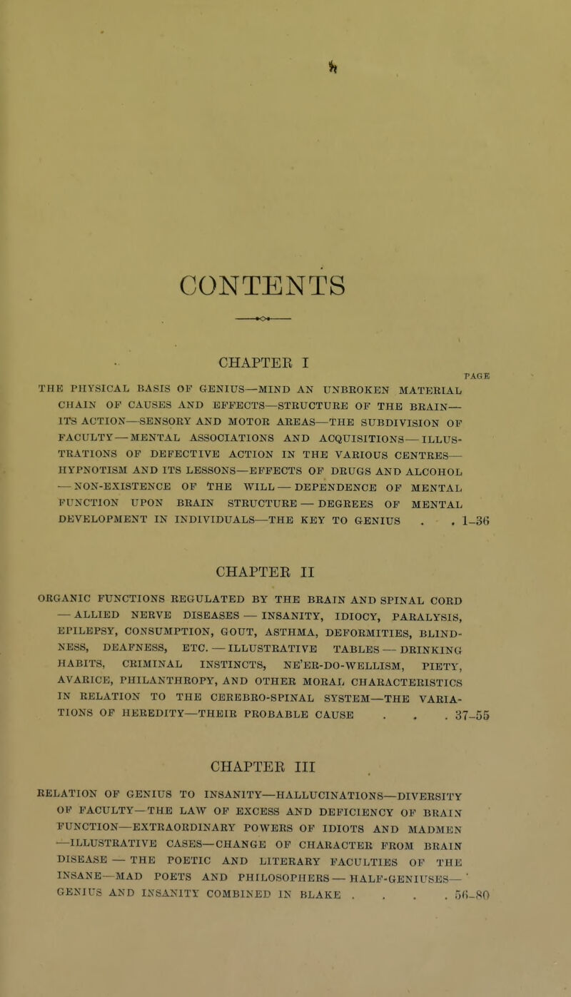 CONTENTS CHAPTER I PAGE THE PHYSICAL BASIS OF GENIUS—MIND AN UNBROKEN MATERIAL CHAIN OF CAUSES AND EFFECTS—STRUCTURE OF THE BRAIN— ITS ACTION—SENSORY AND MOTOR AREAS—THE SUBDIVISION OF FACULTY — MENTAL ASSOCIATIONS AND ACQUISITIONS—ILLUS- TRATIONS OF DEFECTIVE ACTION IN THE VARIOUS CENTRES— HYPNOTISM AND ITS LESSONS—EFFECTS OP DRUGS AND ALCOHOL — NON-EXISTENCE OF THE WILL — DEPENDENCE OF MENTAL FUNCTION UPON BRAIN STRUCTURE — DEGREES OP MENTAL DEVELOPMENT IN INDIVIDUALS—THE KEY TO GENIUS . . l-3(j CHAPTEE II ORGANIC FUNCTIONS REGULATED BY THE BRAIN AND SPINAL CORD — ALLIED NERVE DISEASES — INSANITY, IDIOCY, PARALYSIS, EPILEPSY, CONSUMPTION, GOUT, ASTHMA, DEFORMITIES, BLIND- NESS, DEAFNESS, ETC.—ILLUSTRATIVE TABLES — DRINKING HABITS, CRIMINAL INSTINCTS, NE'ER-DO-WELLISM, PIETY, AVARICE, PHILANTHROPY, AND OTHER MORAL CHARACTERISTICS IN RELATION TO THE CEREBRO-SPINAL SYSTEM—THE VARIA- TIONS OF HEREDITY—THEIR PROBABLE CAUSE . . . 37-55 CHAPTER III RELATION OF GENIUS TO INSANITY—HALLUCINATIONS—DIVERSITY OF FACULTY—THE LAW OF EXCESS AND DEFICIENCY OF BRAIN FUNCTION-EXTRAORDINARY POWERS OF IDIOTS AND MADMEN —ILLUSTRATIVE CASES—CHANGE OP CHARACTER FROM BRAIN DISEASE — THE POETIC AND LITERARY FACULTIES OP THE INSANE—MAD POETS AND PHILOSOPHERS — HALF-GENIUSES—' GENIUS AND INSANITY COMBINED IN BLAKE .... fjC-^IO