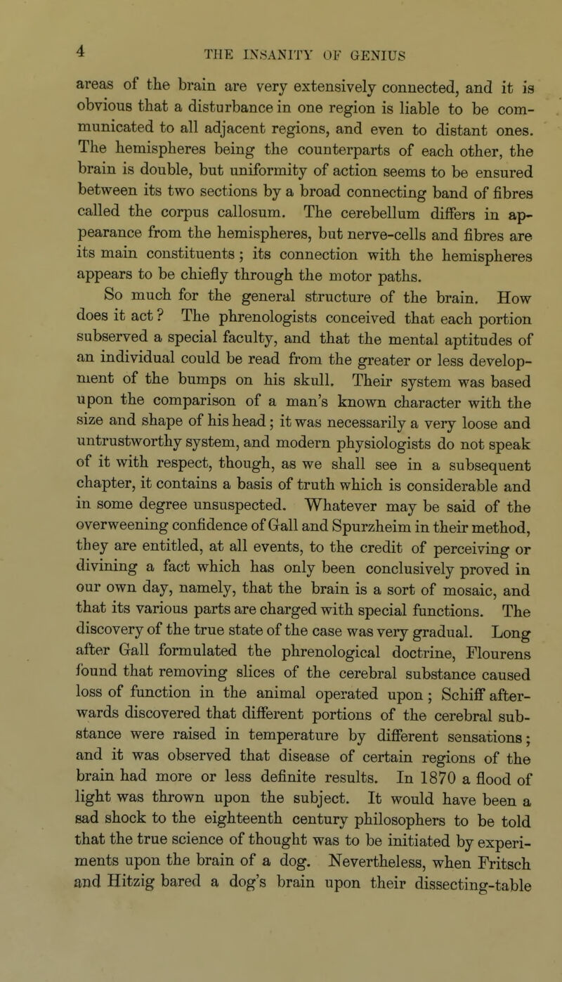 areas of the brain are very extensively connected, and it is obvious that a disturbance in one region is liable to be com- municated to all adjacent regions, and even to distant ones. The hemispheres being the counterparts of each other, the brain is double, but uniformity of action seems to be ensured between its two sections by a broad connecting band of fibres called the corpus callosum. The cerebellum difiers in ap- pearance from the hemispheres, but nerve-cells and fibres are its main constituents; its connection with the hemispheres appears to be chiefly through the motor paths. So much for the general structure of the brain. How does it act ? The phrenologists conceived that each portion subserved a special faculty, and that the mental aptitudes of an individual could be read from the greater or less develop- ment of the bumps on his skull. Their system was based upon the comparison of a man's known character with the size and shape of his head; it was necessarily a very loose and untrustworthy system, and modern physiologists do not speak of it with respect, though, as we shall see in a subsequent chapter, it contains a basis of truth which is considerable and in some degree unsuspected. Whatever may be said of the overweening confidence of Gall and Spurzheim in their method, they are entitled, at all events, to the credit of perceiving or divining a fact which has only been conclusively proved in our own day, namely, that the brain is a sort of mosaic, and that its various parts are charged with special functions. The discovery of the true state of the case was very gradual. Long after Gall formulated the phrenological doctrine, Flourens found that removing slices of the cerebral substance caused loss of function in the animal operated upon ; Schifi after- wards discovered that different portions of the cerebral sub- stance were raised in temperature by diflPerent sensations; and it was observed that disease of certain regions of the brain had more or less definite results. In 1870 a flood of light was thrown upon the subject. It would have been a sad shock to the eighteenth century philosophers to be told that the true science of thought was to be initiated by experi- ments upon the brain of a dog. Nevertheless, when Fritsch and Hitzig bared a dog's brain upon their dissecting-table