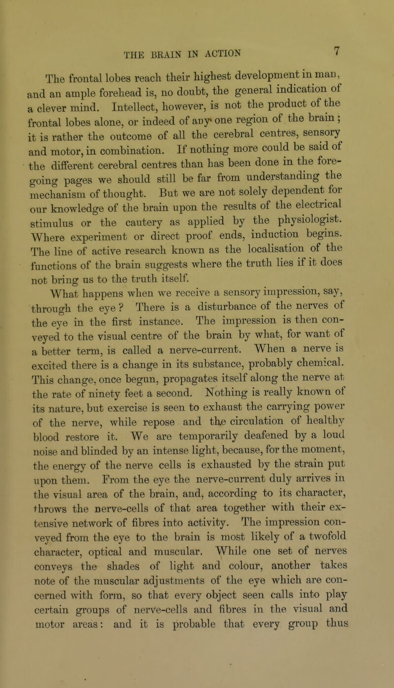 THE BRAIN IN ACTION The frontal lobes reach their highest development in man, and an ample forehead is, no doubt, the general indication of a clever mind. Intellect, however, is not the product of the frontal lobes alone, or indeed of any^ one region of the brain ; it is rather the outcome of all the cerebral centres, sensory and motor, in combination. If nothing more could be said of the different cerebral centres than has been done in the fore- going pages we should still be far from understanding the mechanism of thought. But we are not solely dependent for our knowledge of the brain upon the results of the electrical stimulus or the cautery as applied by the physiologist. Where experiment or direct proof ends, induction begms. The line of active research known as the localisation of the functions of the brain suggests where the truth lies if it does not bring us to the truth itself. What happens when we receive a sensory impression, say, through the eye ? There is a disturbance of the nerves of the eye in the first instance. The impression is then con- veyed to the visual centre of the brain by what, for want of a better term, is called a nerve-current. When a nerve is excited there is a change in its substance, probably chemical. This change, once begun, propagates itself along the nerve at the rate of ninety feet a second. Nothing is really known of its nature, but exercise is seen to exhaust the carrying power of the nerve, while repose and the circulation of healthy blood restore it. We are temporarily deafened by a loud noise and blinded by an intense light, because, for the moment, the energy of the nerve cells is exhausted by the strain put upon them. From the eye the nerve-current duly arrives in the visual area of the brain, and, according to its character, throws the nerve-cells of that area together with their ex- tensive network of fibres into activity. The impression con- veyed from the eye to the brain is most likely of a twofold character, optical and muscular. While one set of nerves conveys the shades of light and colour, another takes note of the muscular adjustments of the eye which are con- cerned with form, so that every object seen calls into play certain groups of nerve-cells and fibres in the visual and motor areas: and it is probable that every group thus