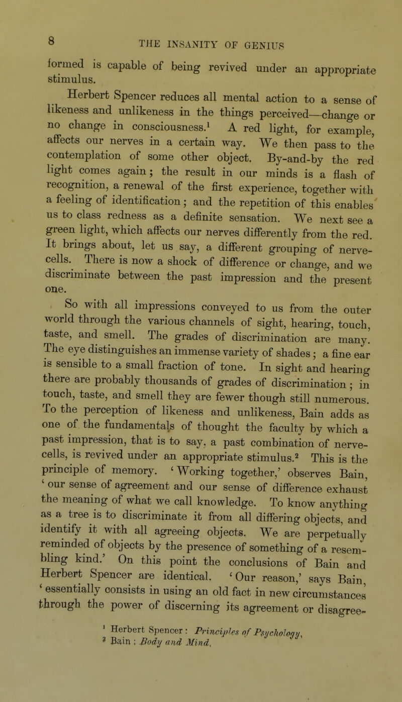 formed is capable of being revived under an appropriate stimulus. Herbert Spencer reduces all mental action to a sense of likeness and unlikeness in the things perceived—change or no change in consciousness.» A red light, for example, affects our nerves in a certain way. We then pass to the contemplation of some other object. By-and-by the red light comes again; the result in our minds is a flash of recognition, a renewal of the first experience, together with a feeling of identification; and the repetition of this enables us to class redness as a definite sensation. We next see a green light, which affects our nerves differently from the red. It brings about, let us say, a different grouping of nerve- cells. There is now a shock of difference or change, and we discriminate between the past impression and the present one. So with all impressions conveyed to us from the outer worid through the various channels of sight, hearing, touch, taste, and smell. The grades of discrimination are many.' The eye distinguishes an immense variety of shades; a fine ear is sensible to a small fraction of tone. In sight and hearing there are probably thousands of grades of discrimination; in touch, taste, and smell they are fewer though still numerous. To the perception of likeness and unlikeness. Bain adds as one of the fundamentals of thought the faculty by which a past impression, that is to say, a past combination of nerve- cells, is revived under an appropriate stimulus.^ This is the principle of memory. 'Working together,' observes Bain, ' our sense of agreement and our sense of difference exhaust the meaning of what we call knowledge. To know anything as a tree is to discriminate it from all differing objects, and identify it with all agreeing objects. We are perpetually reminded of objects by the presence of something of a resem- bling kind.' On this point the conclusions of Bain and Herbert Spencer are identical. 'Our reason,' says Bain, ' essentially consists in using an old fact in new circumstances through the power of discerning its agreement or disagree- ' Herbert Spencer : Principles of Psychology, ' Bain : ^ody and Mind,