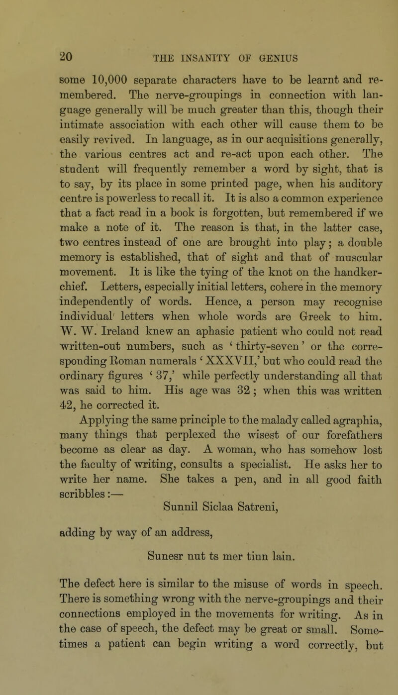 some 10,000 separate characters have to be learnt and re- membered. The nerve-groupings in connection with lan- guage generally will T^e much greater than this, though their intimate association with each other will cause them to be easily revived. In language, as in our acquisitions generally, the various centres act and re-act upon each other. The student will frequently remember a word by sight, that is to say, by its place in some printed page, when his auditory centre is powerless to recall it. It is also a common experience that a fact read in a book is forgotten, but remembered if we make a note of it. The reason is that, in the latter case, two centres instead of one are brought into play; a double memory is established, that of sight and that of muscular movement. It is like the tying of the knot on the handker- chief. Letters, especially initial letters, cohere in the memory independently of words. Hence, a person may recognise individual' letters when whole words are Greek to him. W. W. Ireland knew an aphasic patient who could not read written-out numbers, such as ' thirty-seven' or the corre- sponding Eoman numerals ' XXXVII,' but who could read the ordinary figures ' 37,' while perfectly understanding all that was said to him. His age was 32 ; when this was written 42, he corrected it. Applying the same principle to the malady called agraphia, many things that perplexed the wisest of our forefathers become as clear as day. A woman, who has somehow lost the faculty of writing, consults a specialist. He asks her to write her name. She takes a pen, and in all good faith scribbles:— Sunnil Siclaa Satreni, adding by way of an address, Sunesr nut ts mer tinn lain. The defect here is similar to the misuse of words in speech. There is something wrong with the nerve-groupings and their connections employed in the movements for writing. As in the case of speech, the defect may be great or small. Some- times a patient can begin writing a word correctly, but