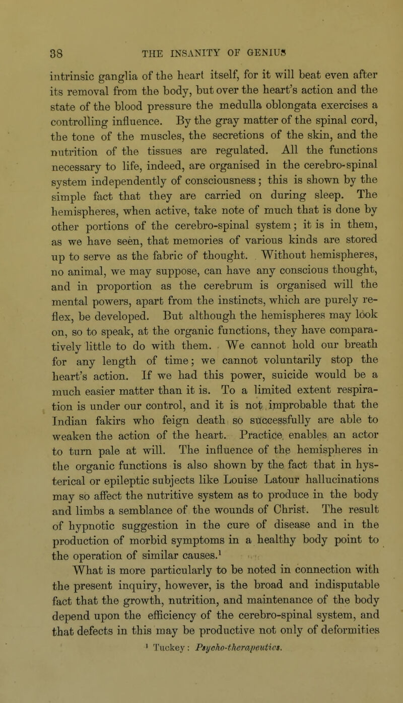 intrinsic ganglia of the liear( itself, for it will beat even after its removal from the body, but over the heart's action and the state of the blood pressure the medulla oblongata exercises a controlling influence. By the gray matter of the spinal cord, the tone of the muscles, the secretions of the skin, and the nutrition of the tissues are regulated. All the functions necessary to life, indeed, are organised in the cerebro-spinal system independently of consciousness; this is shown by the simple fact that they are carried on during sleep. The hemispheres, when active, take note of much that is done by other portions of the cerebro-spinal system; it is in them, as we have seen, that memories of various kinds are stored up to serve as the fabric of thought. Without hemispheres, no animal, we may suppose, can have any conscious thought, and in proportion as the cerebrum is organised will the mental powers, apart from the instincts, which are purely re- flex, be developed. But although the hemispheres may look on, so to speak, at the organic functions, they have compara- tively little to do with them. We cannot hold our breath for any length of time; we cannot voluntarily stop the heart's action. If we had this power, suicide would be a much easier matter than it is. To a limited extent respira- tion is under our control, and it is not improbable that the Indian fakirs who feign death so successfully are able to weaken the action of the heart. Practice, enables an actor to turn pale at will. The influence of the hemispheres in the organic functions is also shown by the fact that in hys- terical or epileptic subjects like Louise Latour hallucinations may so affect the nutritive system as to produce in the body and limbs a semblance of the wounds of Christ. The result of hypnotic suggestion in the cure of disease and in the production of morbid symptoms in a healthy body point to the operation of similar causes.' What is more particularly to be noted in connection with the present inquiry, however, is the broad and indisputable fact that the growth, nutrition, and maintenance of the body depend upon the efficiency of the cerebro-spinal system, and that defects in this may be productive not only of deformities ' Tuckey: Psyoho-therapeiitics.