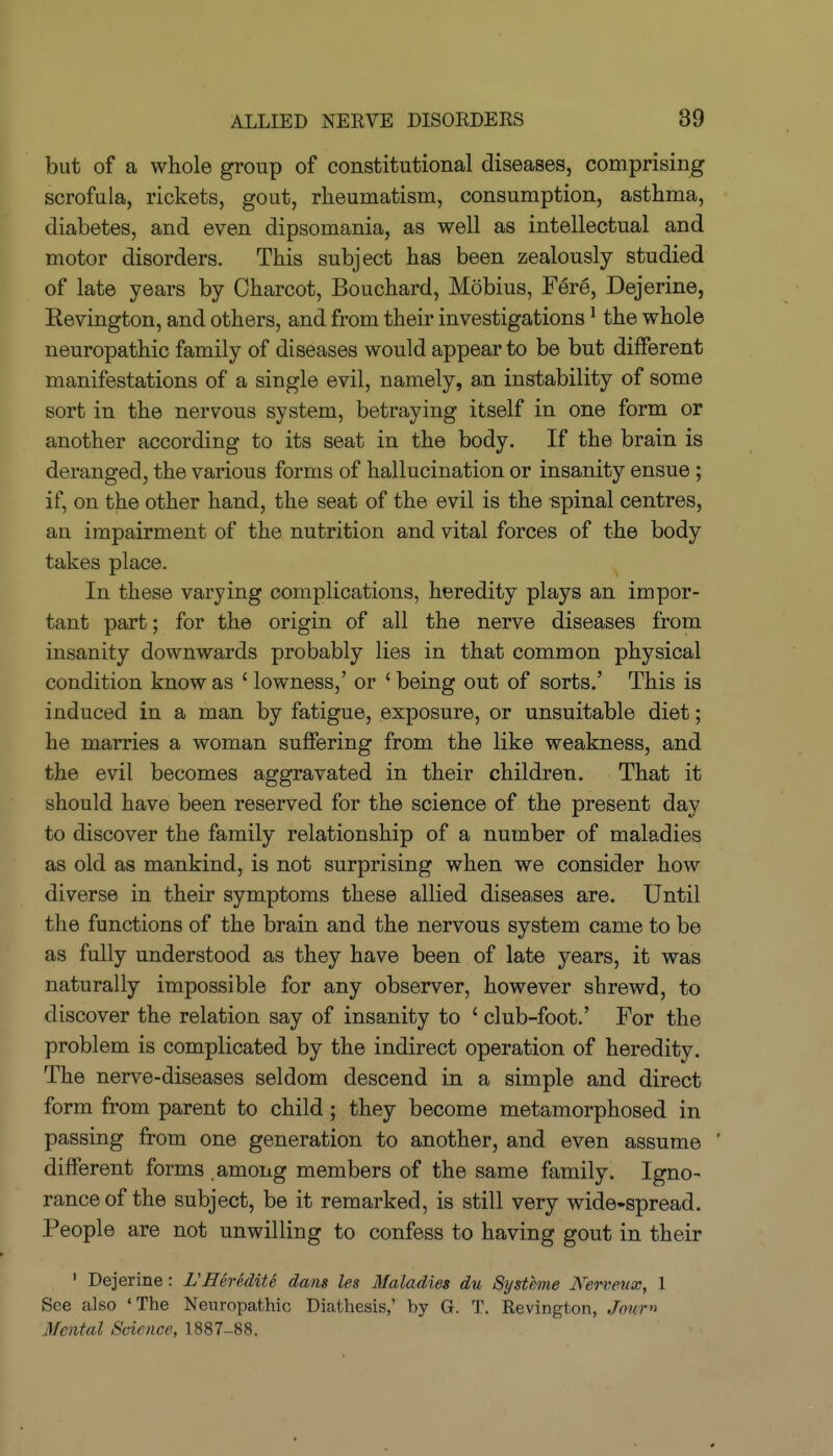 but of a whole group of constitutional diseases, comprising scrofula, rickets, gout, rheumatism, consumption, asthma, diabetes, and even dipsomania, as well as intellectual and motor disorders. This subject has been zealously studied of late years by Charcot, Bouchard, Mobius, Fere, Dejerine, Revington, and others, and from their investigations ^ the whole neuropathic family of diseases would appear to be but different manifestations of a single evil, namely, a,n instability of some sort in the nervous system, betraying itself in one form or another according to its seat in the body. If the brain is deranged, the various forms of hallucination or insanity ensue ; if, on the other hand, the seat of the evil is the spinal centres, an impairment of the nutrition and vital forces of the body takes place. In these varying complications, heredity plays an impor- tant part; for the origin of all the nerve diseases from insanity downwards probably lies in that common physical condition know as ' lowness,' or ' being out of sorts.' This is induced in a man by fatigue, exposure, or unsuitable diet; he marries a woman suffering from the like weakness, and the evil becomes aggravated in their children. That it should have been reserved for the science of the present day to discover the family relationship of a number of maladies as old as mankind, is not surprising when we consider how diverse in their symptoms these allied diseases are. Until the functions of the brain and the nervous system came to be as fully understood as they have been of late years, it was naturally impossible for any observer, however shrewd, to discover the relation say of insanity to ' club-foot.' For the problem is complicated by the indirect operation of heredity. The nerve-diseases seldom descend in a simple and direct form from parent to child; they become metamorphosed in passing from one generation to another, and even assume ' different forms among members of the same family. Igno- rance of the subject, be it remarked, is still very wide-spread. People are not unwilling to confess to having gout in their ' Dejerine: VHerediU dans les Maladies du Systhne Kervenx, 1 See also 'The Neuropathic Diathesis,' by G. T. Revington, Jour» Mental Science, 1887-88.