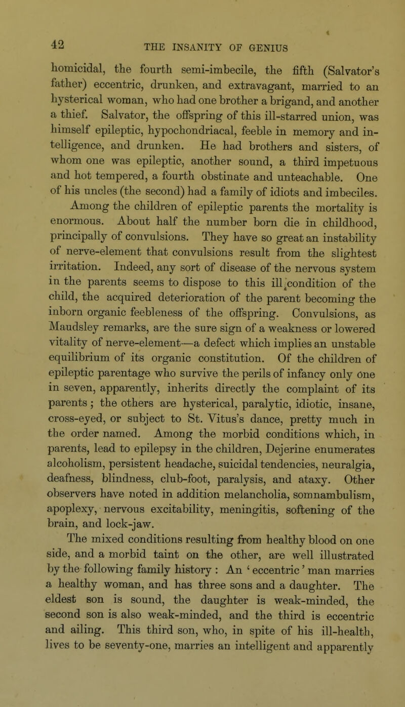 < homicidal, the fourth semi-imbecile, the fifth (Salvator's ftither) eccentric, drunken, and extravagant, married to an hysterical woman, who had one brother a brigand, and another a thief. Salvator, the oflfspring of this ill-starred union, was himself epileptic, hypochondriacal, feeble in memory and in- telligence, and drunken. He had brothers and sisters, of whom one was epileptic, another sound, a third impetuous and hot tempered, a fourth obstinate and unteachable. One of his uncles (the second) had a family of idiots and imbeciles. Among the children of epileptic parents the mortality is enormous. About half the number born die in childhood, principally of convulsions. They have so great an instability of nerve-element that convulsions result from the slightest irritation. Indeed, any sort of disease of the nervous system in the parents seems to dispose to this ill ^condition of the child, the acquired deterioration of the parent becoming the inborn organic feebleness of the offspring. Convulsions, as Maudsley remarks, are the sure sign of a weakness or lowered vitality of nerve-element—a defect which implies an unstable equilibrium of its organic constitution. Of the children of epileptic parentage who survive the perils of infancy only one in seven, apparently, inherits directly the complaint of its parents; the others are hysterical, paralytic, idiotic, insane, cross-eyed, or subject to St. Vitus's dance, pretty much in the order named. Among the morbid conditions which, in parents, lead to epilepsy in the children, Dejerine enumerates alcoholism, persistent headache, suicidal tendencies, neuralgia, deafness, blindness, club-foot, paralysis, and ataxy. Other observers have noted in addition melancholia, somnambulism, apoplexy, nervous excitability, meningitis, softening of the brain, and lock-jaw. The mixed conditions resulting from healthy blood on one side, and a morbid taint on the other, are well illustrated by the following family history : An ' eccentric' man marries a healthy woman, and has three sons and a daughter. The eldest son is sound, the daughter is weak-minded, the second son is also weak-minded, and the third is eccentric and ailing. This third son, who, in spite of his ill-health, lives to be seventy-one, marries an intelligent and apparently