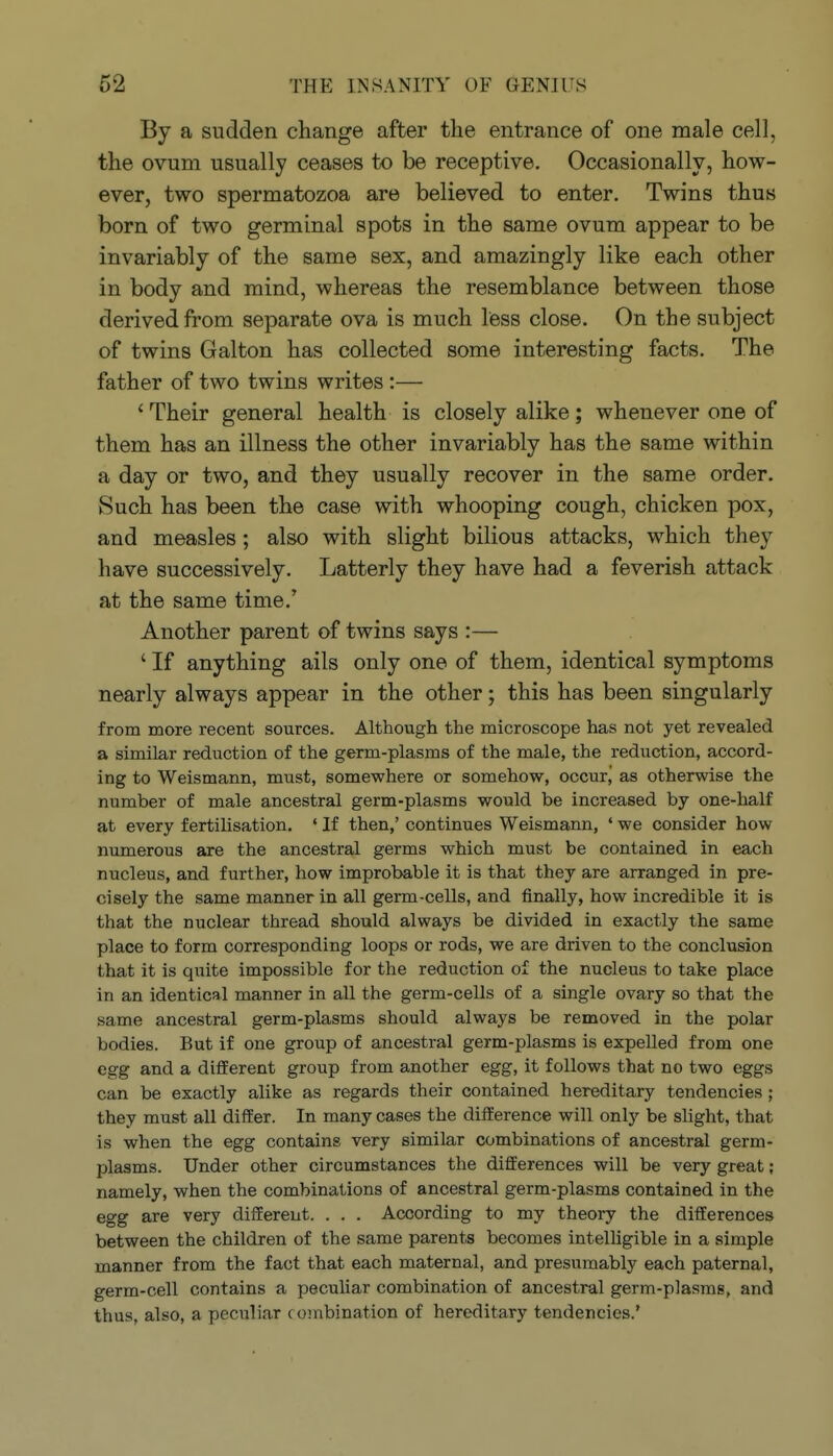 By a sudden change after the entrance of one male cell, the ovum usually ceases to be receptive. Occasionally, how- ever, two spermatozoa are believed to enter. Twins thus born of two germinal spots in the same ovum appear to be invariably of the same sex, and amazingly like each other in body and mind, whereas the resemblance between those derived from separate ova is much less close. On the subject of twins Galton has collected some interesting facts. The father of two twins writes :— ' Their general health is closely alike; whenever one of them has an illness the other invariably has the same within a day or two, and they usually recover in the same order. 8uch has been the case with whooping cough, chicken pox, and measles; also with slight bilious attacks, which they have successively. Latterly they have had a feverish attack at the same time.' Another parent of twins says :— ' If anything ails only one of them, identical symptoms nearly always appear in the other; this has been singularly from more recent sources. Although the microscope has not yet revealed a similar redviction of the germ-plasms of the male, the reduction, accord- ing to Weismann, must, somewhere or somehow, occur, as otherwise the number of male ancestral germ-plasms would be increased by one-half at every fertilisation, ' If then,' continues Weismann, ' we consider how numerous are the ancestral germs which must be contained in each nucleus, and further, how improbable it is that they are arranged in pre- cisely the same manner in all germ-cells, and finally, how incredible it is that the nuclear thread should always be divided in exactly the same place to form corresponding loops or rods, we are driven to the conclusion that it is quite impossible for the reduction of the nucleus to take place in an identical manner in all the germ-cells of a single ovary so that the same ancestral germ-plasms should always be removed in the polar bodies. But if one group of ancestral germ-plasms is expeUed from one egg and a different group from another egg, it follows that no two eggs can be exactly alike as regards their contained hereditary tendencies ; they must all differ. In many cases the difference will only be slight, that is when the egg contains very similar combinations of ancestral germ- plasms. Under other circumstances the differences will be very great; namely, when the combinations of ancestral germ-plasms contained in the egg are very different. . . . According to my theory the differences between the children of the same parents becomes intelligible in a simple manner from the fact that each maternal, and presumably each paternal, germ-cell contains a peculiar combination of ancestral germ-plasms, and thus, also, a peculiar combination of hereditary tendencies.*