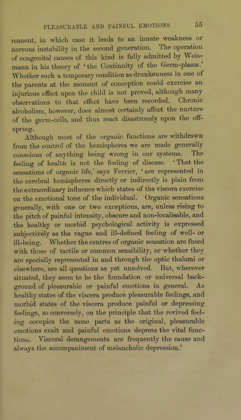 manent, in which case it leads to an innate weakness or nervous instability in the second generation. The operation of congenital causes of this kind is fully admitted by Weis- mann in his theory of 'the Continuity of the Germ-plasm.' Whether such a temporary condition as drunkenness in one of the parents at the moment of conception could exercise an injurious effect upon the child is not proved, although many observations to that effect have been recorded. Chronic alcoholism, however, does almost certainly affect the nurture of the germ-cells, and thus react disastrously upon the off- sprmg. Although most of the organic functions are withdrawn from the control of the hemispheres we are made generally conscious of anything being wrong in our systems. The feeling of health is not the feeling of disease. ' That the sensations of organic life,' says Ferrier, ' are represented in the cerebral hemispheres directly or indirectly is plain from the extraordinary influence which states of the viscera exercise on the emotional tone of the individual. Organic sensations generally, with one or two exceptions, are, unless rising to the pitch of painful intensity, obscure and non-localisable, and the healthy or morbid psychological activity is expressed subjectively as the vague and ill-defined feeling of well- or ill-being. Whether the centres of organic sensation are fused with those of tactile or common sensibility, or whether they are specially represented in and through the optic thai ami or elsewhere, are all questions as yet unsolved. But, wherever situated, they seem to be the foundation or universal back- ground of pleasurable or painful emotions in general. As healthy states of the viscera produce pleasurable feelings, and morbid states of the viscera produce painful or depressing feelings, so conversely, on the principle that the revived feel- ing occupies the same parts as the original, pleasurable emotions exalt and painful emotions depress the vital func- tions. Visceral derangements are frequently the cause and always the accompaniment of melancholic depression.'