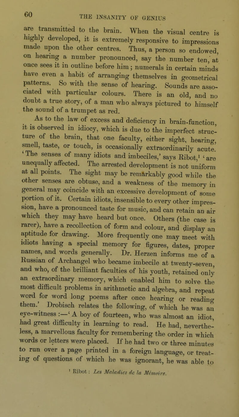 are transmitted to the brain. When the visual centre is highly developed, it is extremely responsive to impressions made upon the other centres. Thus, a person so endowed on hearing a number pronounced, say the number ten at once sees it in outline before him; numerals in certain minds have even a habit of arranging themselves in geometrical patterns. So with the sense of hearing. Sounds are asso- ciated with particular colours. There is an old, and no doubt a true story, of a man who always pictured to himself the sound of a trumpet as red. As to the law of excess and deficiency in brain-function It IS observed in idiocy, which is due to the imperfect struc- ture of the brain, that one faculty, either sight, hearing, smell, taste, or touch, is occasionally extraordinarily acute' 'The senses of many idiots and imbeciles,' says Ribot' 'are unequally affected. The arrested development is not uniform at all points. The sight may be remarkably good while the other senses are obtuse, and a weakness of the memory in general may coincide with an excessive development of some portion of it. Certain idiots, insensible to every other impres- sion, have a pronounced taste for music, and can retain an air which they may have heard but once. Others (the case is rarer), have a recollection of form and colour, and display an aptitude for drawing. More frequently one may meet with idiots having a special memory for figures, dates, proper names, and words generally. Dr. Herzen informs me of a Russian of Archangel who became imbecile at twenty-seven, and who, of the brilliant faculties of his youth, retained only an extraordinary memory, which enabled him to solve the most difficult problems in arithmetic and algebra, and repeat word for word long poems after once hearing or reading them.' Drobisch relates the following, of which he was an eye-witness :-' A boy of fourteen, who was almost an idiot, had great difficulty in learning to read. He had, neverthe- less, a marvellous faculty for remembering the order in which words or letters were placed. If he had two or three minutes to run over a page printed in a foreign language, or treat- ing of questions of which he was ignorant, he was able to ' Ribot: Lcs Maladies dc la Mcmoire.