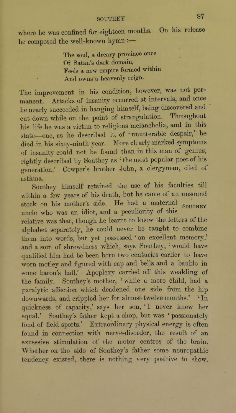 where he was confined for eighteen months. On his release he composed the well-known hymn :— The soul, a dreary province once Of Satan's dark domain, Feels a new empire formed within And owns a heavenly reign. The improvement in his condition, however, was not per- manent. Attacks of insanity occurred at intervals, and once ^ he nearly succeeded in hanging himself, being discovered and  cut down while on the point of strangulation. Throughout his life he was a victim to religious melancholia, and in this state—one, as he described it, of ' unutterable despair,' he died in his sixty-ninth year. More clearly marked symptoms of insanity could not be found than in this man of genius, rightly described by Southey as ' the most popular poet of his generation.' Cowper's brother John, a clergyman, died of asthma. Southey himself retained the use of his faculties till within a few years of his death, but he came of an unsound stock on his mother's side. He had a maternal gQ^^^j^y uncle who was an idiot, and a peculiarity of this relative was that, though he learnt to know the letters of the alphabet separately, he could never be taught to combine them into words, but yet possessed ' an excellent memory,' and a sort of shrewdness which, says Southey, ' would have qualified him had be been born two centuries earlier to have worn motley and figured with cap and bells and a bauble in some baron's hall.' Apoplexy carried off this weakling of the family. Southey's mother, 'while a mere child, had a paralytic affection which deadened one side from the hip downwards, and crippled her for almost twelve months.' ' In quickness of capacity,' says her son, ' I never knew her equal.' Southey's father kept a shop, but was ' passionately fond of field sports.' Extraordinary physical energy is often found in connection with nerve-disorder, the result of an excessive stimulation of the motor centres of the brain. Whether on the side of Southey's father some neuropathic tendency existed, there is nothing very positive to show.