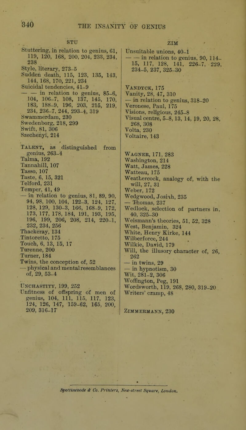 STU Stuttering, in relation to genius, 61, 119, 120, 168, 200, 204, 238, 234, 238 Style, literary, 273-5 Sudden death, 115, 123, 135, 143, 144, 168, 170, 221, 234 Suicidal tendencies, 41-9 — — in relation to genius, 85-6, 104, 106-7, 108, 137, 145, 170, 183, 188-9, 196, 203, 215, 219, 234, 236-7, 244, 293-4, 319 Swammerdam, 230 Swedenborg. 218, 299 Swift, 81, 306 Szechenyi, 214 Talent, as distinguished from genius, 263-4 Talma, 192 Tannahill, 107 Tasso, 107 Taste, 6, 15, 321 Telford, 231 Temper, 41, 49 — in relation to genius, 81, 89, 90, 94, 98, 100, 104, 122-3, 124, 127, 128, 129, 130-3, 166, 168-9, 172, 173, 177, 178, 184, 191, 193, 195, 196, 199, 206, 208, 214, 220-1, 232, 234, 256 Thackeray, 134 Tintoretto, 175 Touch, 6, 13, 15, 17 Turenne, 200 Turner, 184 Twins, the conception of, 52 — physical and mental resemblances of, 29, 53-4 Ukchastity, 199, 252 Unfitness of oilspring of men of genius, 104, 111, 115, 117, 123, 124, 126, 147, 159-62, 166, 200, 209, 316-17 ZIM Unsuitable unions, 40-1 in relation to genius, 90, 114- 15, 117, 128, 141, 226-7, 229. 234-5, 237, 326-30 Vandyck, 175 Vanity, 28, 47, 310 — in relation to genius, 318-20 Veronese, Paul, 175 Visions, religious, 245-8 Visual centre, 5-8,13, 14, 19, 20, 28, 268, 308 Volta, 230 Voltaire, 143 Wagner, 171, 283 Washington, 214 Watt, James, 228 Watteau, 175 Weathercock, analogy of, with the will, 27, 31 Weber, 172 Wedgwood, Josiah, 235 — Thomas, 237 Wedlock, selection of partners in, 40, 325-30 Weismann's theories, 51, 52, 328 West, Benjamin, 324 White, Henry Kirke, 144 Wilberforce, 244 Wilkie, David, 179 Will, the illusory character of, 26, 262 — in twins, 29 — in hypnotism, 30 Wit, 281-2, 306 Woffington, Peg, 191 Wordsworth, 119, 268, 280, 319-20 Writers' cramp, 48 ZiMMEEMANN, 230 Spoltisuoode A Co. Frintert, JVetr-street Square, London,