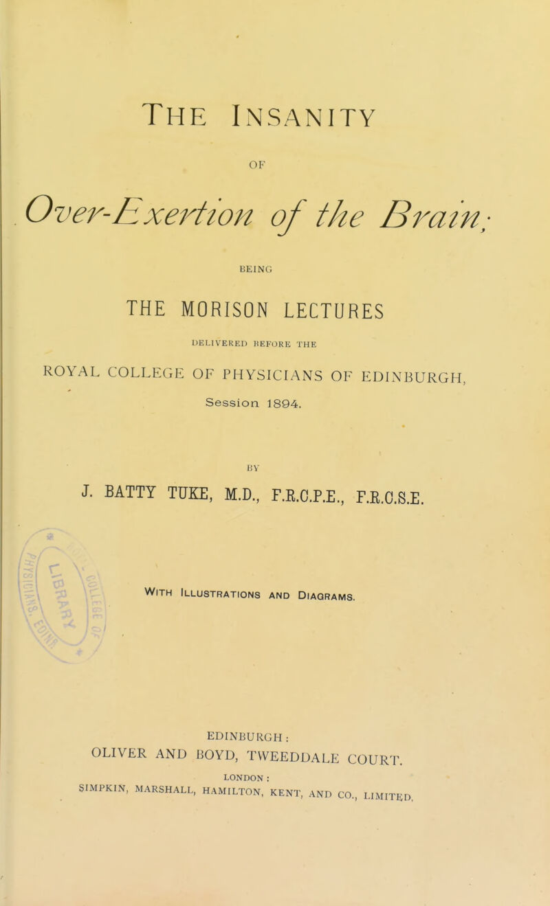 OF Over-Exertion of the Bratn,- BEING THE MORISON LECTURES DELIVERED BEFORE THE ROYAL COLLEGE OF PHYSICIANS OF EDINBURGH, Session 1894. BY J. BATTY TUKE, M.D., F.R.C.P.E., F.E.O.S.E. r With Illustrations and Diagrams. EDINBURGH : OLIVER AND BOYD, TVVEEDDALE COURT. LONDON: SIMPKIN, MARSHALL, HAMILTON, KENT, AND CO., LIMITED.