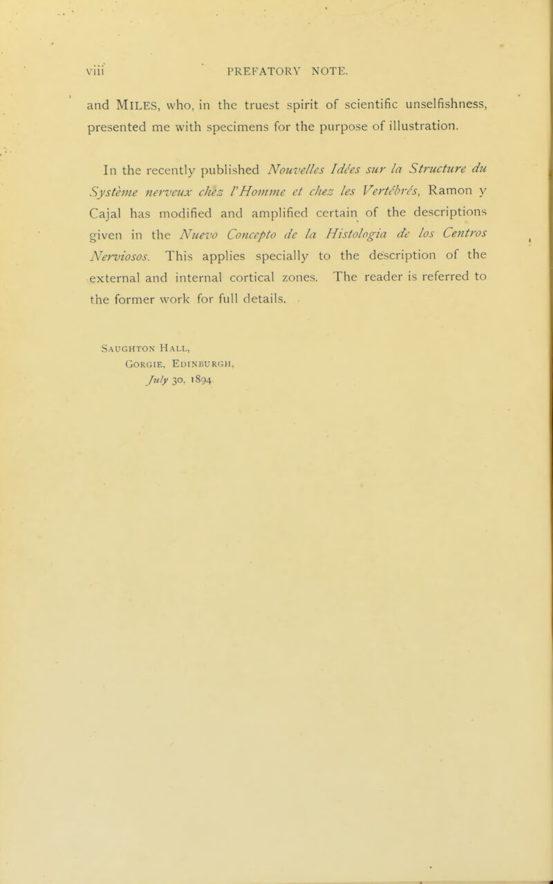 and Miles, who, in the truest spirit of scientific unselfishness, presented me with specimens for the purpose of illustration. In the recently published Nouvelles I dees sur la Structure du Systhne nerveux cJiez VHomme et die::: les Vertebres, Ramon y Cajal has modified and amplified certain of the descriptions given in the Nuevo Concepto dc la Histologia de los Centros Nerviosos. This applies specially to the description of the external and internal cortical zones. The reader is referred to the former work for full details. . S.AUGHTON Hall, GoRGiE, Edinburgh, July 30, 1894.