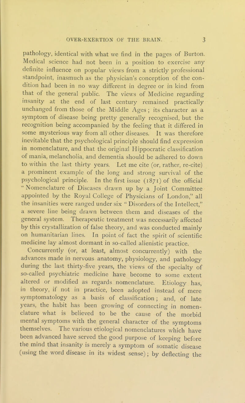 pathology, identical with what we find in the pages of Burton. Medical science had not been in a position to exercise any definite influence on popular views from a strictly professional standpoint, inasmuch as the physician's conception of the con- dition had been in no way different in degree or in kind from that of the general public. The views of Medicine regarding insanity at the end of last century remained practically unchanged from those of the Middle Ages ; its character as a symptom of disease being pretty generally recognised, but the recognition being accompanied by the feeling that it differed in some mysterious way from all other diseases. It was therefore inevitable that the psychological principle should find expression in nomenclature, and that the original Hippocratic classification of mania, melancholia, and dementia should be adhered to down to within the last thirty years. Let me cite (or, rather, re-cite) a prominent example of the long and strong survival of the psychological principle. In the first issue (i871) of the official  Nomenclature of Diseases drawn up by a Joint Committee appointed by the Royal College of Physicians of London, all the insanities were ranged under six  Disorders of the Intellect, a severe line being drawn between them and diseases of the general system. Therapeutic treatment was necessarily affected by this crystallization of false theory, and was conducted mainly on humanitarian lines. In point of fact the spirit of scientific medicine lay almost dormant in so-called alienistic practice. Concurrently (or, at least, almost concurrently) with the advances made in nervous anatomy, physiology, and pathology during the last thirty-five years, the views of the specialty of so-called psychiatric medicine have become to some extent altered or modified as regards nomenclature. Etiology has, in theory, if not in practice, been adopted instead of mere symptomatology as a basis of classification ; and, of late years, the habit has been growing of connecting in nomen- clature what is believed to be the cause of the morbid mental symptoms with the general character of the symptoms themselves. The various etiological nomenclatures which have been advanced have served the good purpose of keeping before the mind that insanity is merely a symptom of somatic disease (using the word disease in its widest sense); by deflecting the