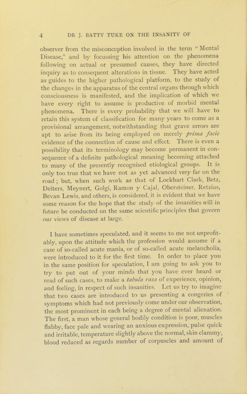 observer from the misconception involved in the term  Mental Disease, and by focussing his attention on the phenomena following on actual or presumed causes, they have directed inquiry as to consequent alterations in tissue. They have acted as guides to the higher pathological platform, to the study of the changes in the apparatus of the central organs through which consciousness is manifested, and the implication of which we have every right to assume is productive of morbid mental phenomena. There is every probability that we will have to retain this system of classification for many years to come as a provisional arrangement, notwithstanding that grave errors are apt to arise from its being employed on merely prima facie evidence of the connection of cause and effect. There is even a possibility that its terminology may become permanent in con- sequence of a definite pathological meaning becoming attached to many of the presently recognised etiological groups. It is only too true that we have not as yet advanced very far on the road ; but, when such work as that of Lockhart Clark, Betz, Deiters, Meynert, Golgi, Ramon y Cajal, Obersteiner, Retzius, Bevan Lewis, and others, is considered, it is evident that we have some reason for the hope that the study of the insanities will in future be conducted on the same scientific principles that govern our views of disease at large. I have sometimes speculated, and it seems to me not unprofit- ably, upon the attitude which the profession would assume if a case of so-called acute mania, or of so-called acute melancholia, were introduced to it for the first time. In order to place you in the same position for speculation, I am going to ask you to try to put out of your minds that you have ever heard or read of such cases, to make a tabula rasa of experience, opinion, and feeling, in respect of such insanities. Let us try to imagine that two cases are introduced to us presenting a congeries of symptoms which had not previously come under our observation, the most prominent in each being a degree of mental alienation. The first, a man whose general bodily condition is poor, muscles flabby, face pale and wearing an anxious expression, pulse quick and irritable, temperature slightly above the normal, skin clammy, blood reduced as regards number of corpuscles and amount of