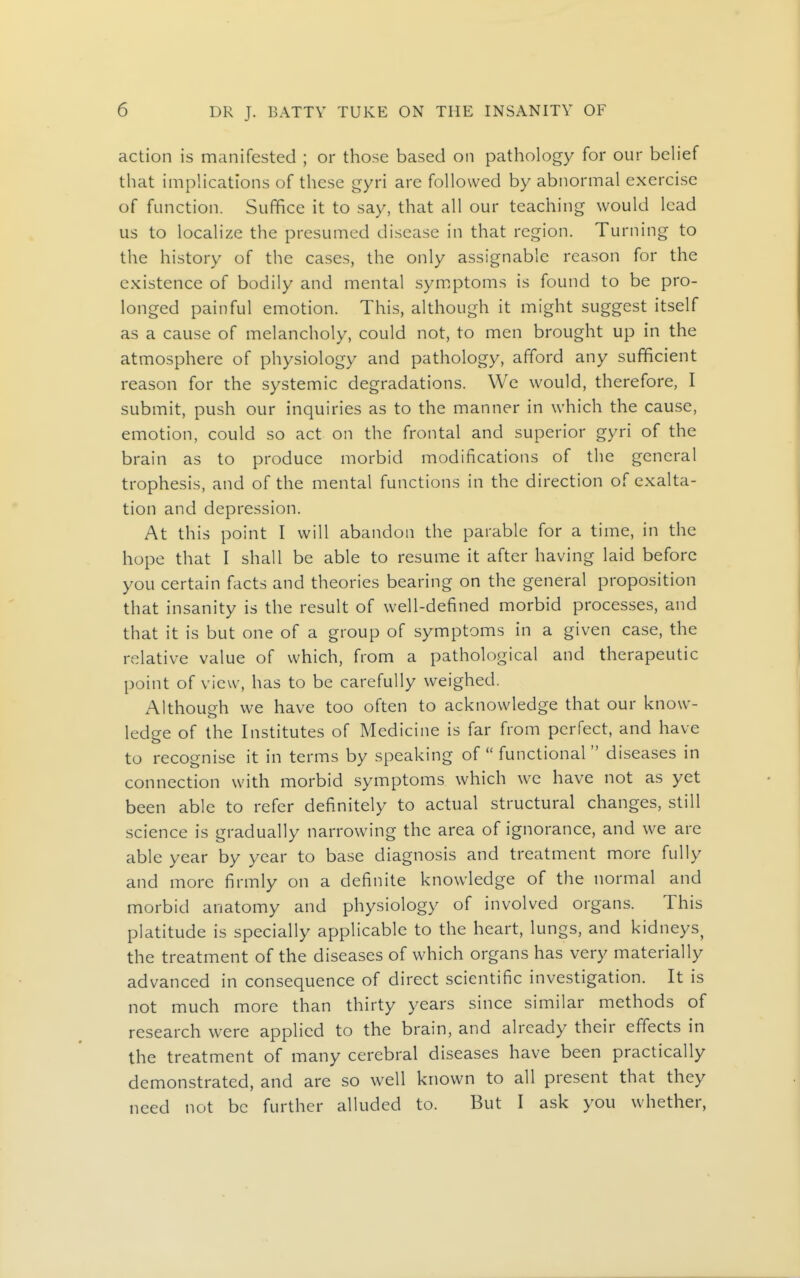 action is manifested ; or those based on pathology for our behef that implications of these gyri are followed by abnormal exercise of function. Suffice it to say, that all our teaching would lead us to localize the presumed disease in that region. Turning to the history of the cases, the only assignable reason for the existence of bodily and mental symptoms is found to be pro- longed painful emotion. This, although it might suggest itself as a cause of melancholy, could not, to men brought up in the atmosphere of physiology and pathology, afford any sufficient reason for the systemic degradations. We would, therefore, I submit, push our inquiries as to the manner in which the cause, emotion, could so act on the frontal and superior gyri of the brain as to produce morbid modifications of the general trophesis, and of the mental functions in the direction of exalta- tion and depression. At this point I will abandon the parable for a time, in the hope that I shall be able to resume it after having laid before you certain facts and theories bearing on the general proposition that insanity is the result of well-defined morbid processes, and that it is but one of a group of symptoms in a given case, the relative value of which, from a pathological and therapeutic point of view, has to be carefully weighed. Although we have too often to acknowledge that our know- ledge of the Institutes of Medicine is far from perfect, and have to recognise it in terms by speaking of  functional  diseases in connection with morbid symptoms which we have not as yet been able to refer definitely to actual structural changes, still science is gradually narrowing the area of ignorance, and we are able year by year to base diagnosis and treatment more fully and more firmly on a definite knowledge of the normal and morbid anatomy and physiology of involved organs. This platitude is specially applicable to the heart, lungs, and kidneys^ the treatment of the diseases of which organs has very materially advanced in consequence of direct scientific investigation. It is not much more than thirty years since similar methods of research were applied to the brain, and already their effects in the treatment of many cerebral diseases have been practically demonstrated, and are so well known to all present that they need not be further alluded to. But I ask you whether,