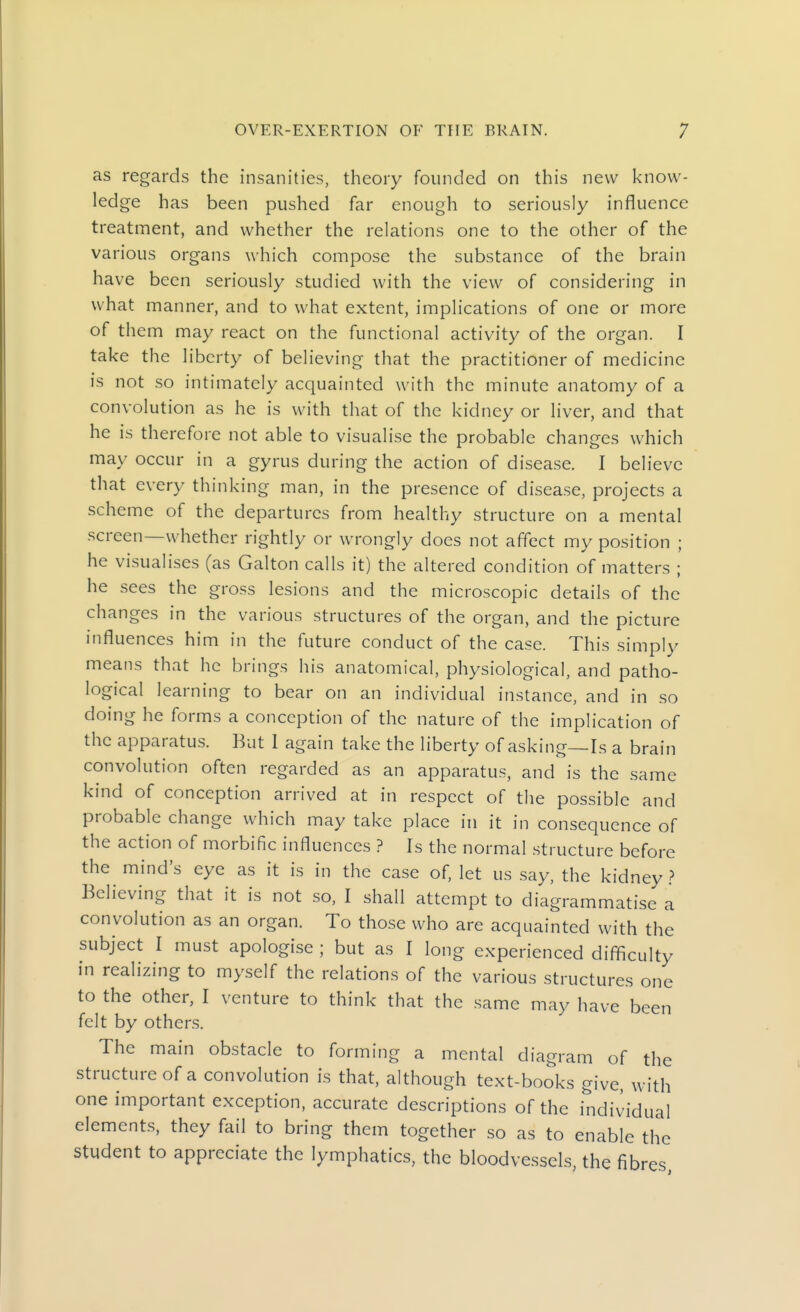 as regards the insanities, theory founded on this new know- ledge has been pushed far enough to seriously influence treatment, and whether the relations one to the other of the various organs which compose the substance of the brain have been seriously studied with the view of considering in what manner, and to what extent, implications of one or more of them may react on the functional activity of the organ. I take the liberty of believing that the practitioner of medicine is not so intimately acquainted with the minute anatomy of a convolution as he is with that of the kidney or liver, and that he is therefore not able to visualise the probable changes which may occur in a gyrus during the action of disease. I believe that every thinking man, in the presence of disease, projects a scheme of the departures from healthy structure on a mental screen—whether rightly or wrongly does not affect my position ; he visualises (as Galton calls it) the altered condition of matters ; he sees the gross lesions and the microscopic details of the changes in the various structures of the organ, and the picture influences him in the future conduct of the case. This simply means that he brings his anatomical, physiological, and patho- logical learning to bear on an individual instance, and in so doing he forms a conception of the nature of the implication of the apparatus. But 1 again take the liberty of asking—Is a brain convolution often regarded as an apparatus, and is the same kind of conception arrived at in respect of the possible and probable change which may take place in it in consequence of the action of morbific influences ? Is the normal structure before the mind's eye as it is in the case of, let us say, the kidney ? Believing that it is not so, I shall attempt to diagrammatise a convolution as an organ. To those who are acquainted with the subject I must apologise ; but as I long experienced difficulty in realizing to myself the relations of the various structures one to the other, I venture to think that the same may have been felt by others. The main obstacle to forming a mental diagram of the structure of a convolution is that, although text-books give, with one important exception, accurate descriptions of the individual elements, they fail to bring them together so as to enable the student to appreciate the lymphatics, the bloodvessels, the fibres