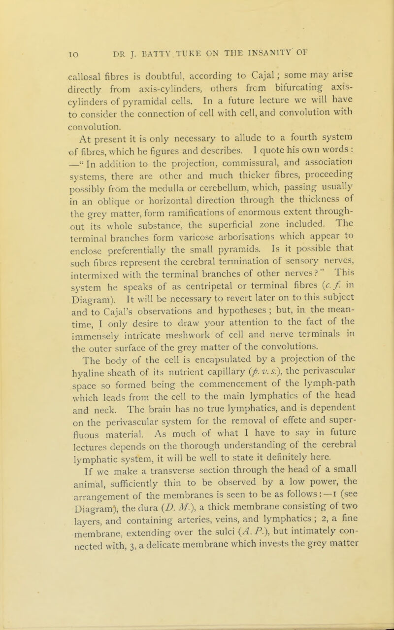 callosal fibres is doubtful, according to Cajal ; some may arise directly from axis-cylinders, others from bifurcating axis- cylinders of pyramidal cells. In a future lecture we will have to consider the connection of cell with cell, and convolution with convolution. At present it is only necessary to allude to a fourth system of fibres, which he figures and describes. I quote his own words : — In addition to the projection, commissural, and association systems, there arc other and much thicker fibres, proceeding possibly from the medulla or cerebellum, which, passing usually in an oblique or horizontal direction through the thickness of the grey matter, form ramifications of enormous extent through- out its whole substance, the superficial zone included. The terminal branches form varicose arborisations which appear to enclose preferentially the small pyramids. Is it possible that such fibres represent the cerebral termination of sensory nerves, intermixed with the terminal branches of other nerves? This system he speaks of as centripetal or terminal fibres {c. f. in Diagram). It will be necessary to revert later on to this subject and to Cajal's observations and hypotheses ; but, in the mean- time, I only desire to draw your attention to the fact of the immensely intricate meshwork of cell and nerve terminals in the outer surface of the grey matter of the convolutions. The body of the cell is encapsulated by a projection of the hyaline sheath of its nutrient capillary {p.v.s.), the perivascular space so formed being the commencement of the lymph-path which leads from the cell to the main lymphatics of the head and neck. The brain has no true lymphatics, and is dependent on the perivascular system for the removal of effete and super- fluous material. As much of what I have to say in future lectures depends on the thorough understanding of the cerebral lymphatic system, it will be well to .state it definitely here. If we make a transverse section through the head of a small animal, sufficiently thin to be observed by a low power, the arrangement of the membranes is seen to be as follows: — ! (see Diagram), the dura {D. M.), a thick membrane consisting of two layers, and containing arteries, veins, and lymphatics ; 2, a fine rhembrane, extending over the sulci {A. P.), but intimately con- nected with, 3, a delicate membrane which invests the grey matter