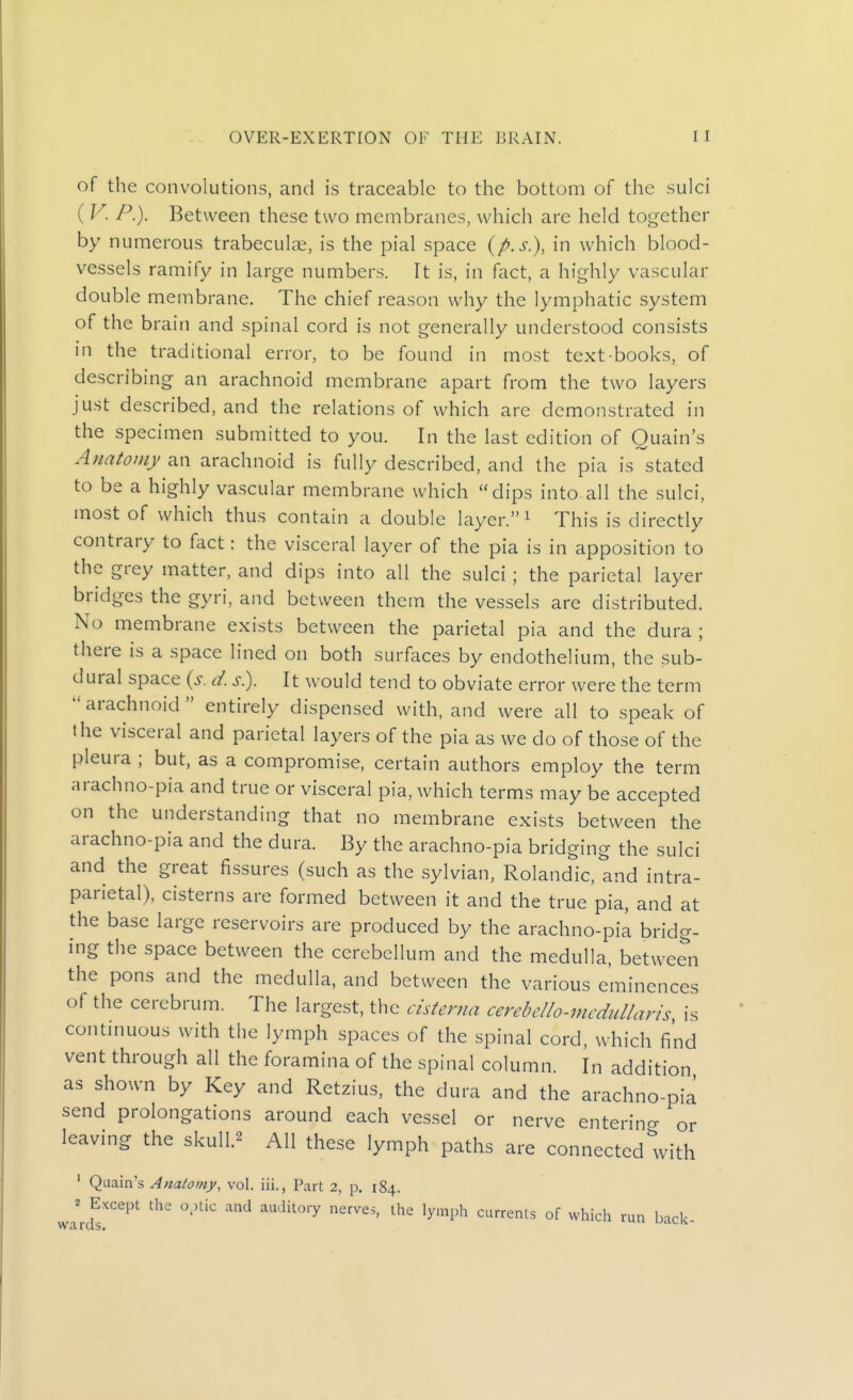 of the convolutions, and is traceable to the bottom of the sulci ( v. P.). Between these two membranes, which are held together by numerous trabeculae, is the pial space (p.s.), in which blood- vessels ramify in large numbers. It is, in fact, a highly vascular double membrane. The chief reason why the lymphatic system of the brain and spinal cord is not generally understood consists in the traditional error, to be found in most text-books, of describing an arachnoid membrane apart from the two layers just described, and the relations of which are demonstrated in the specimen submitted to you. In the last edition of Quain's Anatomy an arachnoid is fully described, and the pia is stated to be a highly vascular membrane which dips into all the sulci, most of which thus contain a double layer. ^ This is directly contrary to fact: the visceral layer of the pia is in apposition to the grey matter, and dips into all the sulci ; the parietal layer bridges the gyri, and between them the vessels are distributed. No membrane exists between the parietal pia and the dura ; there is a space lined on both surfaces by endothelium, the sub- dural space {s. d. s). It would tend to obviate error were the term arachnoid entirely dispensed with, and were all to speak of the visceral and parietal layers of the pia as we do of those of the pleura ; but, as a compromise, certain authors employ the term arachno-pia and true or visceral pia, which terms may be accepted on the understanding that no membrane exists between the arachno-pia and the dura. By the arachno-pia bridging the sulci and the great fissures (such as the sylvian, Rolandic, and intra- parietal), cisterns are formed between it and the true pia, and at the base large reservoirs are produced by the arachno-pia bridg- ing the space between the cerebellum and the medulla, between the pons and the medulla, and between the various eminences of the cerebrum. The largest, the cisterna cerebello-mcdullayis is continuous with the lymph spaces of the spinal cord, which find vent through all the foramina of the spinal column. In addition as shown by Key and Retzius, the dura and the arachno-pia send prolongations around each vessel or nerve entering or leaving the skull.^ All these lymph paths are connected with ' Quain's Anatomy, vol. iii., Part 2, p. 184. warcfs''^^' '''^ ^^'^''^ °^ ^^^^^ ^''^ back-