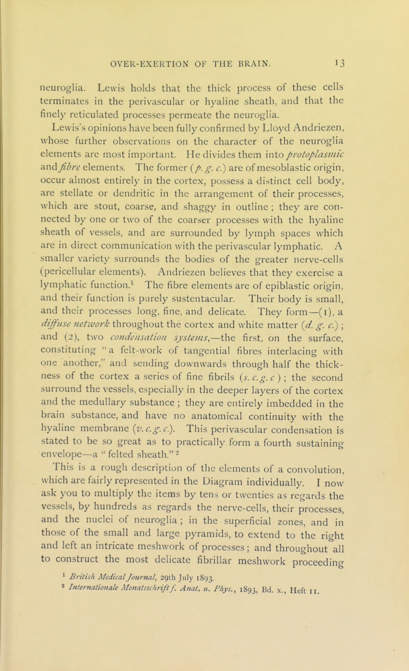 neuroglia. Lewis holds that the thick process of these cells terminates in the perivascular or hyaline sheath, and that the finely reticulated processes permeate the neuroglia. Lewis's opinions have been fully confirmed by Lloyd Andriezen, whose further observations on the character of the neuroglia elements are most important. He divides them into protoplasmic and fibre elements. The former (/. g. r.) are of mesoblastic origin, occur almost entirely in the cortex, possess a distinct cell body, are stellate or dendritic in the arrangement of their processes, which are stout, coarse, and shaggy in outline ; they are con- nected by one or two of the coarser processes with the hyaline sheath of vessels, and are surrounded by lymph spaces which are in direct communication with the perivascular lymphatic. A smaller variety surrounds the bodies of the greater nerve-cells (pericellular elements). Andriezen believes that they exercise a lymphatic function.^ The fibre elements are of epiblastic origin, and their function is purely sustentacular. Their body is small, and their processes long, fine, and delicate. They form—(i), a diffuse network throughout the cortex and white matter {d. g. c.) ; and (2), two condensation systems,—the first, on the surface, constituting a felt-work of tangential fibres interlacing with one another, and sending downwards through half the thick- ness of the cortex a series of fine fibrils {s.c.o,c); the second surround the vessels, especially in the deeper layers of the cortex and the medullary substance ; they are entirely imbedded in the brain substance, and have no anatomical continuity with the hyaline membrane {v.c.g.c). This perivascular conden.sation is stated to be so great as to practically form a fourth sustaining envelope—a  felted sheath. ^ This is a rough description of the elements of a convolution, which are fairly represented in the Diagram individually. I now ask you to multiply the items by tens or twenties as regards the vessels, by hundreds as regards the nerve-cells, their processes, and the nuclei of neuroglia ; in the superficial zones, and in those of the small and large pyramids, to extend to the right and left an intricate meshwork of processes ; and throughout all to construct the most delicate fibrillar meshwork proceeding ^ British Medical Journal, 29th July 1893. 2 Internationale Monatsschrift f. Anat. u. Phys., 1893, Bd. x., Heft 11