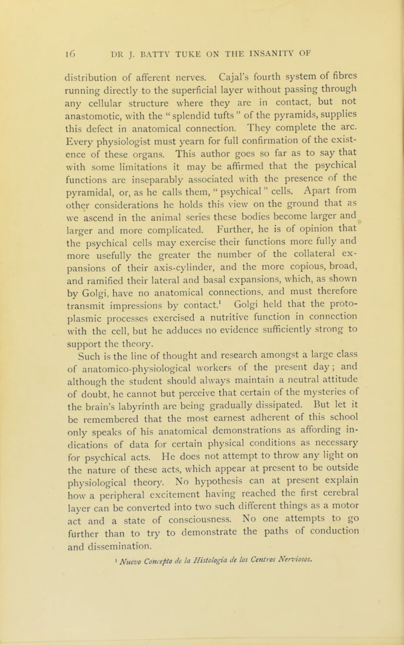 distribution of afferent nerves. Cajal's fourth system of fibres running directly to the superficial layer without passing through any cellular structure where they are in contact, but not anastomotic, with the  splendid tufts  of the pyramids, supplies this defect in anatomical connection. They complete the arc. Every physiologist must yearn for full confirmation of the exist- ence of these organs. This author goes so far as to say that with some limitations it may be affirmed that the psychical functions are inseparably associated with the presence of the pyramidal, or, as he calls them,  psychical  cells. Apart from other considerations he holds this view on the ground that as we ascend in the animal series these bodies become larger and larger and more complicated. Further, he is of opinion that the psychical cells may exercise their functions more fully and more usefully the greater the number of the collateral ex- pansions of their axis-cylinder, and the more copious, broad, and ramified their lateral and basal expansions, which, as shown by Golgi, have no anatomical connections, and must therefore transmit impressions by contact.' Golgi held that the proto- plasmic processes exercised a nutritive function in connection with the cell, but he adduces no evidence sufficiently strong to support the theory. Such is the line of thought and research amongst a large class of anatomico-physiological workers of the present day; and although the student should always maintain a neutral attitude of doubt, he cannot but perceive that certain of the mysteries of the brain's labyrinth are being gradually dissipated. But let it be remembered that the most earnest adherent of this school only speaks of his anatomical demonstrations as affording in- dications of data for certain physical conditions as necessary for psychical acts. He does not attempt to throw any light on the nature of these acts, which appear at present to be outside physiological theory. No hypothesis can at present explain how^ a peripheral excitement having reached the first cerebral layer can be converted into two such different things as a motor act and a state of consciousness. No one attempts to go further than to try to demonstrate the paths of conduction and dissemination. ' Nmvo Concepto de la Histologia de los Centres Nennosos.