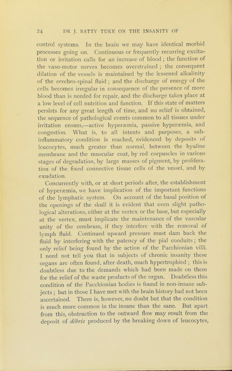 control systems. In the brain we may have identical morbid processes going on. Continuous or frequently recurring excita- tion or irritation calls for an increase of blood ; the function of the vaso-motor nerves becomes overstrained ; the consequent dilation of the vessels is maintained by the lessened alkalinity of the cercbro-spinal fluid ; and the discharge of energy of the cells becomes irregular in consequence of the presence of more blood than is needed for repair, and the discharge takes place at a low level of cell nutrition and function. If this state of matters persists for any great length of time, and no relief is obtained, the sequence of pathological events common to all tissues under irritation ensues,—active hyperaemia, passive hyperaemia, and congestion. What is, to all intents and purposes, a sub- inflammatory condition is reached, evidenced by deposits of leucocytes, much greater than normal, between the hyaline membrane and the muscular coat, by red corpuscles in various stages of degradation, by large masses of pigment, by prolifera- tion of the fixed connective tissue cells of the vessel, and by exudation. Concurrently with, or at short periods after, the establishment of hyperaemia, we have implication of the important functions of the lymphatic system. On account of the basal position of the openings of the skull it is evident that even slight patho- logical alterations, either at the vertex or the base, but especially at the vertex, must implicate the maintenance of the vascular unity of the cerebrum, if they interfere with the removal of lymph fluid. Continued upward pressure must dam back the fluid by interfering with the patency of the pial conduits ; the only relief being found by the action of the Pacchionian villi. I need not tell you that in subjects of chronic insanity these organs are often found, after death, much hypertrophied ; this is doubtless due to the demands which had been made on them for the relief of the waste products of the organ. Doubtless this condition of the Pacchionian bodies is found in non-insane sub- jects ; but in those I have met with the brain history had not been ascertained. There is, however, no doubt but that the condition is much more common in the insane than the sane. But apart from this, obstruction to the outward flow may result from the deposit of debris produced by the breaking down of leucocytes,