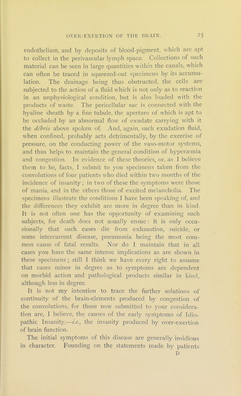 endothelium, and by deposits of blood-pigment, which arc apt to collect in the perivascular lymph space. Collections of such material can be seen in large quantities within the canals, which can often be traced in squeezed-out specimens by its accumu- lation. The drainage being thus obstructed, the cells are subjected to the action of a fluid which is not only as to reaction in an unphysiological condition, but is also loaded with the products of waste. The pericellular sac is connected with the hyaline sheath by a fine tubule, the aperture of which is apt to be occluded by an abnormal flow of exudate carrying with it the debris above spoken of And, again, such exudation fluid, when confined, probably acts detrimentally, by the exercise of pressure, on the conducting power of the vaso-motor systems, and thus helps to maintain the general condition of hyperaemia and congestion. In evidence of these theories, or, as I believe them to be, facts, I submit to you specimens taken from the convolutions of four patients who died within two months of the incidence of insanity ; in two of these the symptoms were those of mania, and in the others those of excited melancholia. The specimens illustrate the conditions I have been speaking of, and the differences they exhibit are more in degree than in kind. It is not often one has the opportunity of examining such subjects, for death does not usually ensue: it is only occa- sionally that such cases die from exhaustion, suicide, or some intercurrent disease, pneumonia being the most com- mon cause of fatal results. Nor do I maintain that in all cases you have the same intense implications as are shown in the.se specimens ; still I think we have every right to assume that cases minor in degree as to symptoms are dependent on morbid action and pathological products similar in kind, although less in degree. It is not my intention to trace the further solutions of continuity of the brain-elements produced by congestion of the convolutions, for those now submitted to your considera- tion are, I believe, the causes of the early symptoms of Idio- pathic Insanity,—i.e.^ the insanity produced by over-exertion of brain function. The initial symptoms of this disease are generally insidious in character. Founding on the statements made by patients D